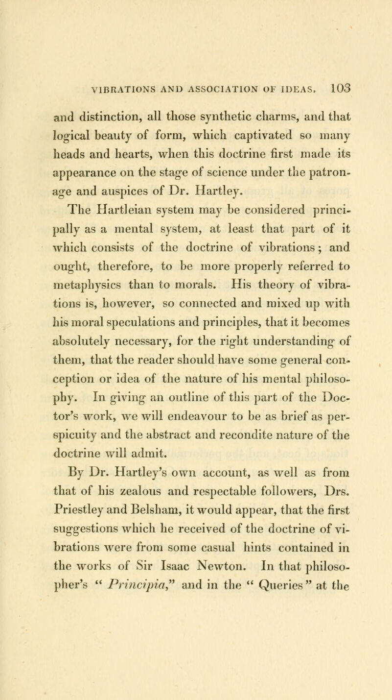 and distinction, all those synthetic charms, and that log-ical beauty of form, which captivated so many heads and hearts, when this doctrine first made its appearance on the stage of science under the patron- age and auspices of Dr. Hartley. The Hartleian system may be considered princi- pally as a mental system, at least that part of it which consists of the doctrine of vibrations; and ought, therefore, to be more properly referred to metaphysics than to morals. His theory of vibra- tions is, however, so connected and mixed up with his moral speculations and principles, that it becomes absolutely necessary, for the right understanding of them, that the reader should have some general con- ception or idea of the nature of his mental philoso- phy. In giving an outline of this part of the Doc- tor's work, we will endeavour to be as brief as per- spicuity and the abstract and recondite nature of the doctrine will admit. By Dr. Hartley's own account, as well as from that of his zealous and respectable followers, Drs. Priestley and Belsham, it would appear, that the first suggestions which he received of the doctrine of vi- brations were from some casual hints contained in the works of Sir Isaac Newton. In that philoso- pher's  Principia and in the  Queries  at the