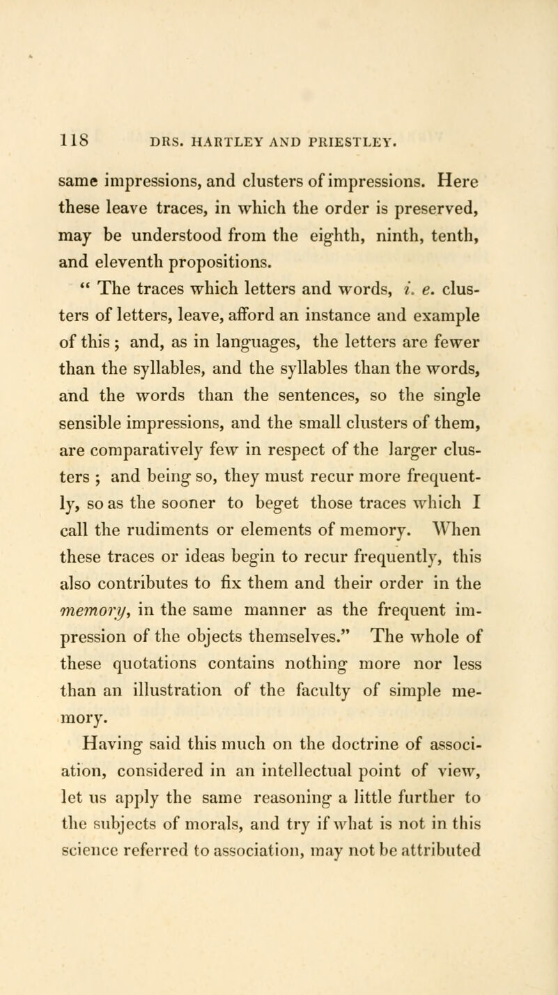 same impressions, and clusters of impressions. Here these leave traces, in which the order is preserved, may be understood from the eighth, ninth, tenth, and eleventh propositions. *' The traces which letters and words, i. e. clus- ters of letters, leave, afford an instance and example of this; and, as in languages, the letters are fewer than the syllables, and the syllables than the words, and the words than the sentences, so the single sensible impressions, and the small clusters of them, are comparatively few in respect of the larger clus- ters ; and being so, they must recur more frequent- ly, so as the sooner to beget those traces which I call the rudiments or elements of memory. When these traces or ideas begin to recur frequently, this also contributes to fix them and their order in the memorijy in the same manner as the frequent im- pression of the objects themselves. The whole of these quotations contains nothing more nor less than an illustration of the faculty of simple me- mory. Having said this much on the doctrine of associ- ation, considered in an intellectual point of view, let us apply the same reasoning a little further to the subjects of morals, and try if what is not in this science referred to association, may not be attributed