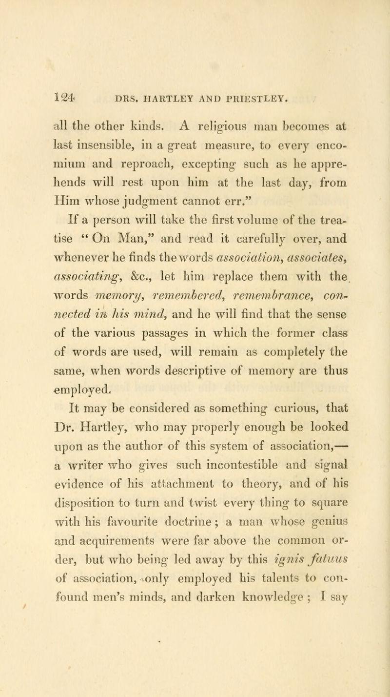 all the other kinds. A relig-ious man becomes at last insensible, in a great measure, to every enco- mium and reproach, excepting such as he appre- hends will rest upon him at the last day, from Him whose judgment cannot err. If a person will take the first volume of the trea- tise  On Man, and read it carefully over, and whenever he finds the words association^ associates^ associating, &c., let him replace them with the words memory, rememhered, remembrance, con^ nected in his mind, and he will find that the sense of the various passages in which the former class of words are used, will remain as completely the same, when words descriptive of memory are thus employed. It may be considered as something curious, that Dr. Hartley, who may properly enough be looked upon as the author of this system of association,— a writer who gives such incontestible and signal evidence of his attachment to theory, and of his disposition to turn and twist every thing to square with his favourite doctrine ; a man whose genius and acquirements were far above the common or- der, but who being led away by this igiiis fatuus of association, only employed his talents to con- found men's minds, and darken knowledge ; I say