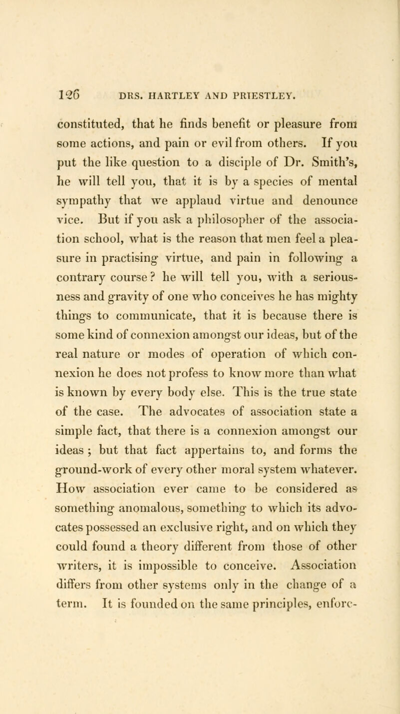 constituted, that he finds benefit or pleasure from some actions, and pain or evil from others. If you put the like question to a disciple of Dr. Smith's, he will tell you, that it is by a species of mental sympathy that we applaud virtue and denounce vice. But if you ask a philosopher of the associa- tion school, what is the reason that men feel a plea- sure in practising virtue, and pain in following a contrary course? he will tell you, with a serious- ness and gravity of one who conceives he has mighty things to communicate, that it is because there is some kind of connexion amongst our ideas, but of the real nature or modes of operation of which con- nexion he does not profess to know more than what is known by every body else. This is the true state of the case. The advocates of association state a simple fact, that there is a connexion amongst our ideas ; but that fact appertains to, and forms the ground-work of every other moral system whatever. How association ever came to be considered as something anomalous, something to which its advo- cates possessed an exclusive right, and on which they could found a theory different from those of other writers, it is impossible to conceive. Association differs from other systems only in the change of a term. It is founded on the same principles, enforc-