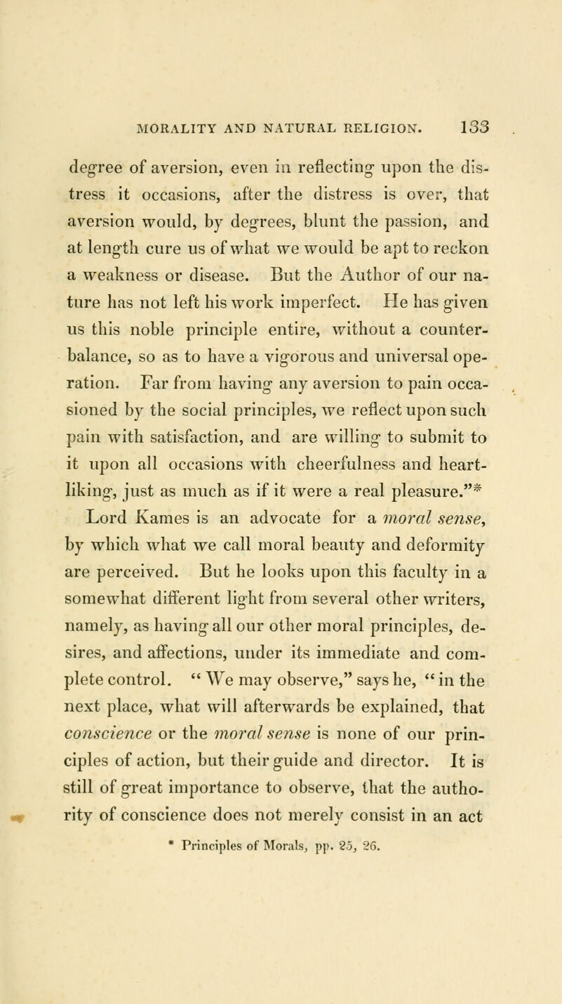 degree of aversion, even in reflecting- upon the dis- tress it occasions, after the distress is over, that aversion would, by degrees, blunt the passion, and at length cure us of what we would be apt to reckon a weakness or disease. But the Author of our na- ture has not left his work imperfect. He has g-iven us this noble principle entire, without a counter- balance, so as to have a vig'orous and universal ope- ration. Far from having any aversion to pain occa- sioned by the social principles, we reflect upon such pain with satisfaction, and are willing to submit to it upon all occasions with cheerfulness and heart- liking, just as much as if it were a real pleasure.* Lord Kames is an advocate for a moral sense^ by which what we call moral beauty and deformity are perceived. But he looks upon this faculty in a somewhat different light from several other writers, namely, as having all our other moral principles, de- sires, and affections, under its immediate and com- plete control.  We may observe, says he,  in the next place, what will afterwards be explained, that conscience or the moral sense is none of our prin- ciples of action, but their guide and director. It is still of great importance to observe, that the autho- rity of conscience does not merely consist in an act