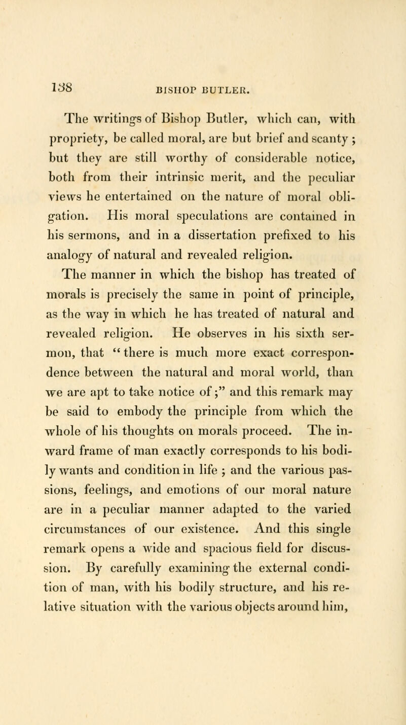 1^8 BISHOP BUTLER. The writing's of Bishop Butler, which can, with propriety, be called moral, are but brief and scanty ; but they are still worthy of considerable notice, both from their intrinsic merit, and the peculiar views he entertained on the nature of moral obli- gation. His moral speculations are contained in his sermons, and in a dissertation prefixed to his analogy of natural and revealed religion. The manner in which the bishop has treated of morals is precisely the same in point of principle, as the way in which he has treated of natural and revealed religion. He observes in his sixth ser- mon, that *' there is much more exact correspon- dence between the natural and moral world, than we are apt to take notice of; and this remark may be said to embody the principle from which the whole of his thoughts on morals proceed. The in- ward frame of man exactly corresponds to his bodi- ly wants and condition in life ; and the various pas- sions, feelings, and emotions of our moral nature are in a peculiar manner adapted to the varied circumstances of our existence. And this single remark opens a wide and spacious field for discus- sion. By carefully examining the external condi- tion of man, with his bodily structure, and his re- lative situation with the various objects around him,