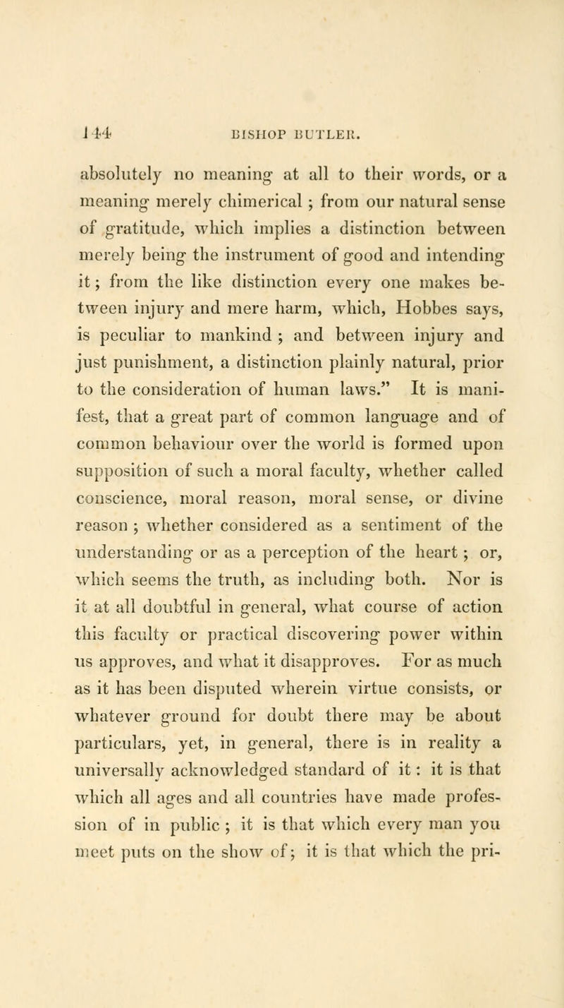 absolutely no meaning at all to their words, or a meaning merely chimerical ; from our natural sense of gratitude, which implies a distinction between merely being the instrument of good and intending it; from the like distinction every one makes be- tween injury and mere harm, which, Hobbes says, is peculiar to mankind ; and between injury and just punishment, a distinction plainly natural, prior to the consideration of human laws. It is mani- fest, that a great part of common language and of common behaviour over the world is formed upon supposition of such a moral faculty, whether called conscience, moral reason, moral sense, or divine reason ; whether considered as a sentiment of the understanding or as a perception of the heart; or, which seems the truth, as including both. Nor is it at all doubtful in general, what course of action this faculty or practical discovering power within us approves, and what it disapproves. For as much as it has been disputed wherein virtue consists, or whatever ground for doubt there may be about particulars, yet, in general, there is in reality a universally acknowledged standard of it: it is that which all ages and all countries have made profes- sion of in public ; it is that which every man you meet puts on the show of; it is that which the pri-