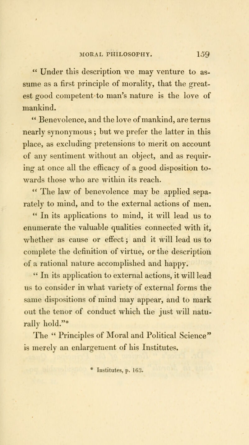  Under this description we may venture to as- sume as a first principle of morality, that the great- est good competent to man's nature is the love of mankind.  Benevolence, and the love of mankind, are terms nearly synonymous ; but we prefer the latter in this place, as excluding pretensions to merit on account of any sentiment without an object, and as requir- ing at once all the efficacy of a good disposition to- wards those who are within its reach. *' The law of benevolence may be applied sepa- rately to mind, and to the external actions of men.  In its applications to mind, it will lead us to enumerate the valuable qualities connected with it, whether as cause or effect; and it will lead us to complete the definition of virtue, or the description of a rational nature accomplished and happy.  In its application to external actions, it will lead us to consider in what variety of external forms the same dispositions of mind may appear, and to mark out the tenor of conduct which the just will natu- rally hold.* The  Principles of Moral and Political Science is merely an enlargement of his Institutes.