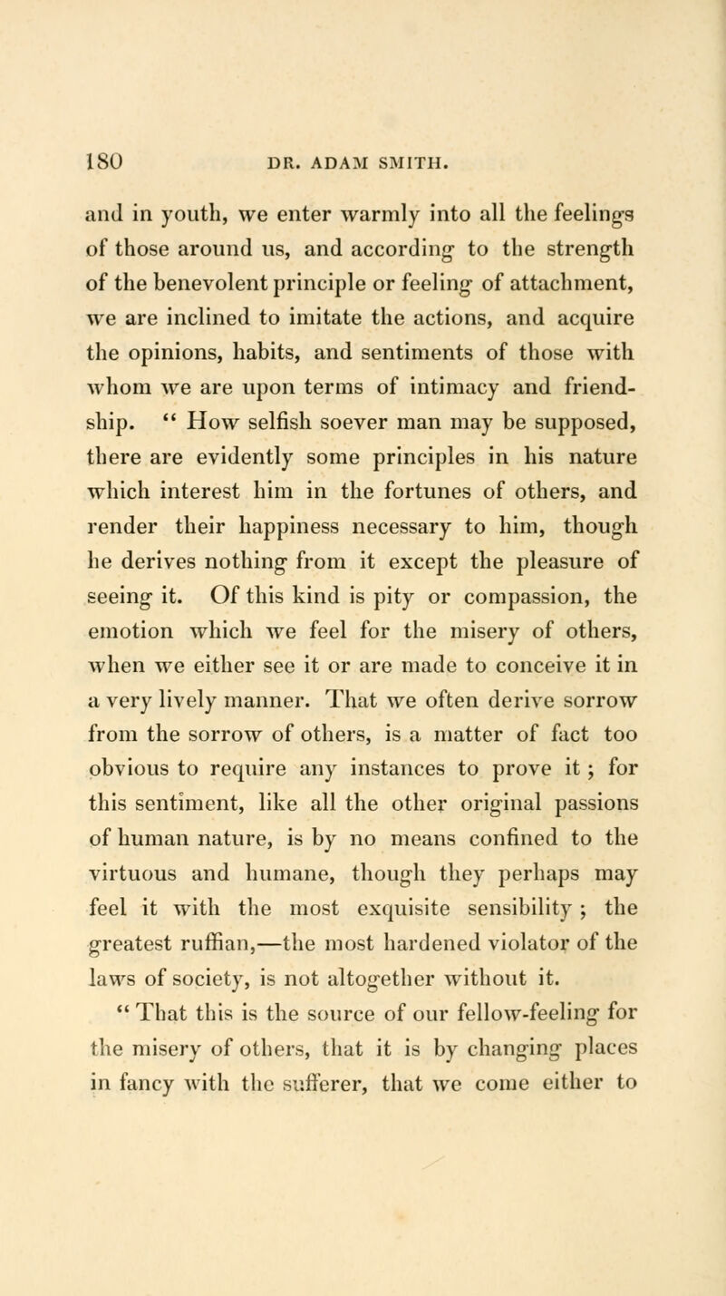 and in youth, we enter warmly into all the feeling-g of those around us, and according to the strength of the benevolent principle or feeling- of attachment, we are inclined to imitate the actions, and acquire the opinions, habits, and sentiments of those with whom we are upon terms of intimacy and friend- ship.  How selfish soever man may be supposed, there are evidently some principles in his nature which interest him in the fortunes of others, and render their happiness necessary to him, though he derives nothing from it except the pleasure of seeing it. Of this kind is pity or compassion, the emotion which we feel for the misery of others, when we either see it or are made to conceive it in a very lively manner. That we often derive sorrow from the sorrow of others, is a matter of fact too obvious to require any instances to prove it; for this sentiment, like all the other original passions of human nature, is by no means confined to the virtuous and humane, though they perhaps may feel it with the most exquisite sensibility ; the greatest ruffian,—the most hardened violator of the laws of society, is not altogether without it.  That this is the source of our fellow-feeling for the misery of others, that it is by changing places in fancy with the sufferer, that we come either to