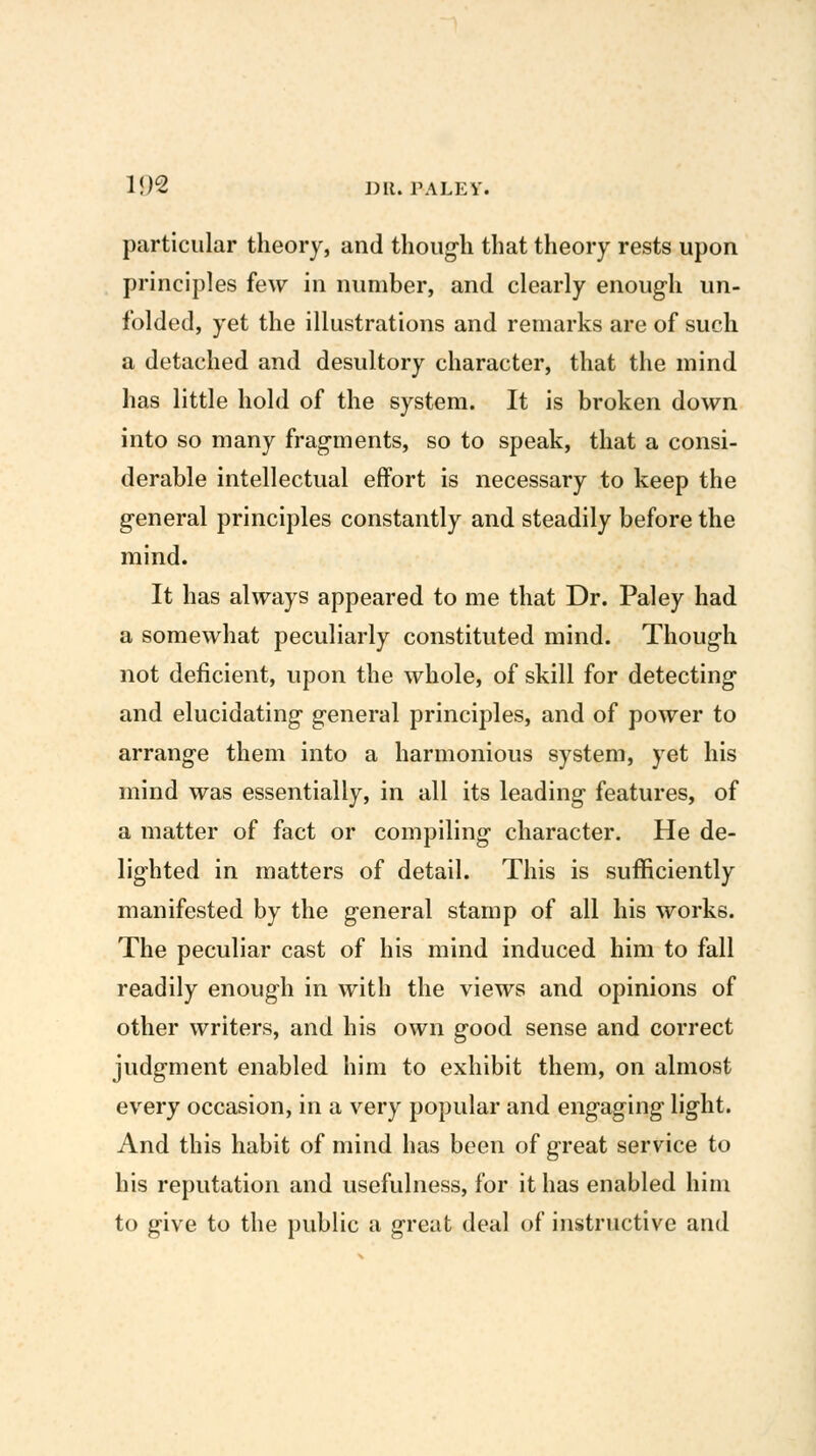 particular theory, and thoug-li that theory rests upon principles few in number, and clearly enough un- folded, yet the illustrations and remarks are of such a detached and desultory character, that the mind has little hold of the system. It is broken down into so many fragments, so to speak, that a consi- derable intellectual effort is necessary to keep the general principles constantly and steadily before the mind. It has always appeared to me that Dr. Paley had a somewhat peculiarly constituted mind. Though not deficient, upon the whole, of skill for detecting and elucidating general principles, and of power to arrange them into a harmonious system, yet his mind was essentially, in all its leading features, of a matter of fact or compiling character. He de- lighted in matters of detail. This is sufficiently manifested by the general stamp of all his works. The peculiar cast of his mind induced him to fall readily enough in with the views and opinions of other writers, and his own good sense and correct judgment enabled him to exhibit them, on almost every occasion, in a very popular and engaging light. And this habit of mind has been of great service to his reputation and usefulness, for it has enabled him to give to the public a great deal of instructive and