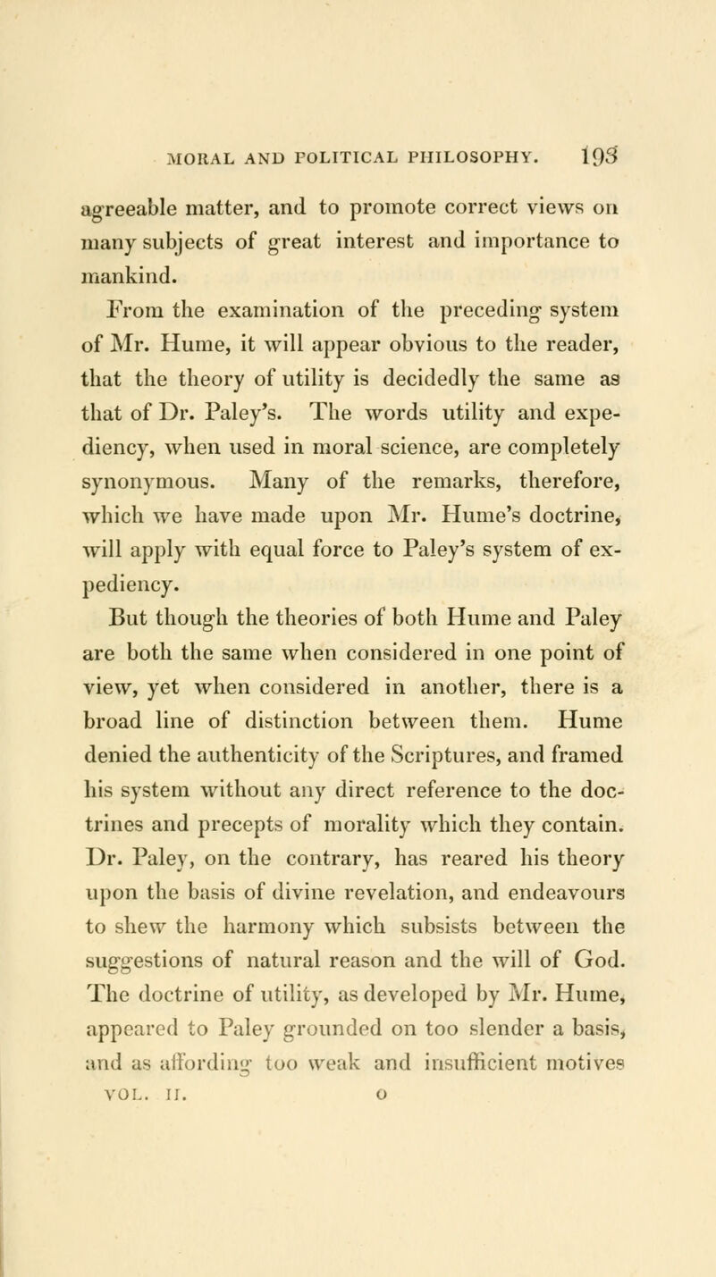 agreeable matter, and to promote correct views on many subjects of great interest and importance to mankind. From the examination of the preceding system of Mr. Hume, it will appear obvious to the reader, that the theory of utility is decidedly the same as that of Dr. Paley's. The words utility and expe- diency, when used in moral science, are completely synonymous. Many of the remarks, therefore, which we have made upon Mr. Hume's doctrine, will apply with equal force to Paley's system of ex- pediency. But though the theories of both Hume and Paley are both the same when considered in one point of view, yet when considered in another, there is a broad line of distinction between them. Hume denied the authenticity of the Scriptures, and framed his system without any direct reference to the doc- trines and precepts of morality which they contain. Dr. Paley, on the contrary, has reared his theory upon the basis of divine revelation, and endeavours to shew the harmony which subsists between the suggestions of natural reason and the will of God. The doctrine of utility, as developed by Mr. Humej appeared to Paley grounded on too slender a basis, and as aifording too weak and insufficient motives