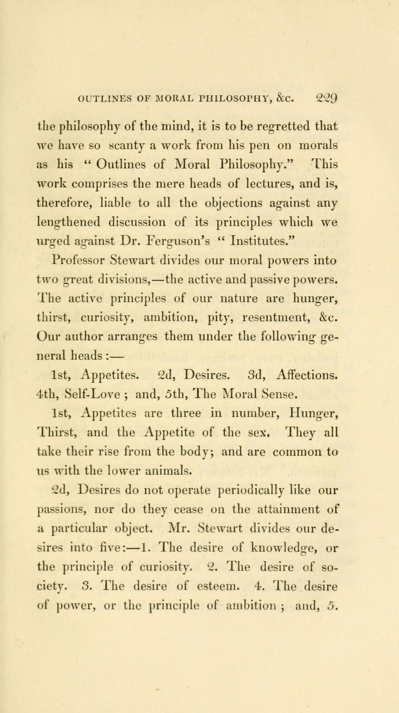 the philosophy of the mind, it is to be regretted that we have so scanty a work from his pen on morals as his  Outlines of Moral Philosophy. This work comprises the mere heads of lectures, and is, therefore, liable to all the objections ag-ainst any lengthened discussion of its principles which we urged against Dr. Ferguson's  Institutes. Professor Stewart divides our moral powers into two great divisions,—the active and passive powers. The active principles of our nature are hunger, thirst, curiosity, ambition, pity, resentment, &c. Our author arranges them under the following ge- neral heads :— 1st, Appetites. 2d, Desires. 3d, Affections. 4th, vSelf-Love ; and, 5th, The Moral Sense. 1st, Appetites are three in number. Hunger, Thirst, and the Appetite of the sex. They all take their rise from the body; and are common to us with the lower animals. 2d, Desires do not operate periodically like our passions, nor do they cease on the attainment of a particular object. Mr. Stewart divides our de- sires into five:—1. The desire of knowledse* or the principle of curiosity. 2. The desire of so- ciety. 3. The desire of esteem. 4. The desire of power, or the principle of ambition ; and, 5.