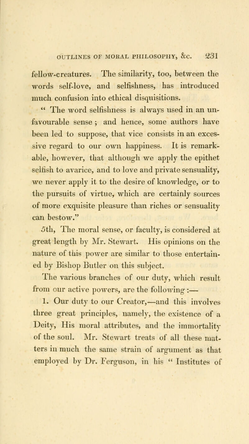 fellow-creatures. The similarity, too, between the words self-love, and selfishness, has introduced much confusion into ethical disquisitions.  The word selfishness is always used in an un- favourable sense ; and hence, some authors have been led to suppose, that vice consists in an exces- sive regard to our own happiness. It is remark- able, however, that although we apply the epithet selfish to avarice, and to love and private sensuality, we never apply it to the desire of knowledge, or to the pursuits of virtue, which are certainly sources of more exquisite pleasure than riches or sensuality can bestow. 5th, The moral sense, or faculty, is considered at great length by Mr. Stewart. His opinions on the nature of this power are similar to those entertain- ed by Bishop Butler on this subject. The various branches of our duty, which result from our active powers, are the following :— 1. Our duty to our Creator,—and this involves three great principles, namely, the existence of a Deity, His moral attributes, and the immortality of the soul. Mr. Stewart treats of all these mat- ters in much the same strain of argument as that employed by Dr. Ferguson, in his  Institutes of