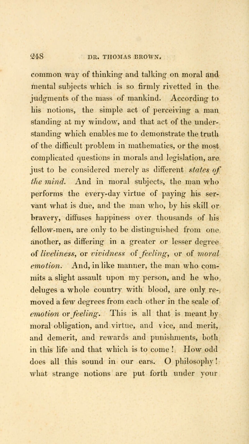 common way of thinking and talking- on moral and mental subjects which is so firmly rivetted in the iudfrments of the mass of mankind. Accordinsr to his notions, the simple act of perceiving- a man standing at my window, and that act of the under- standing which enables me to demonstrate the truth of the difficult problem in mathematics, or the most complicated questions in morals and legislation, are just to be considered merely as different .states of the mind. And in moral subjects, the man who performs the every-day virtue of paying his ser- vant what is due, and the man who, by his skill or bravery, diffuses happiness over thousands of his fellow-men, are only to be distinguished from one another, as differing in a greater or lesser degree oi liveliness, ov vivicbiess oi feeling, or of moral emotion. And, in like manner, the man who com- mits a slight assault upon my person, and he who deluges a whole country with blood, are only re- moved a few degrees from each other in the scale of emotion or feeling. This is all that is meant by moral obligation, and virtue, and vice, and merit, and demerit, and rewards and punishments, both in this life and that which is to come ! How odd does all this sound in our ears. O philosophy! what strange notions are put forth under your