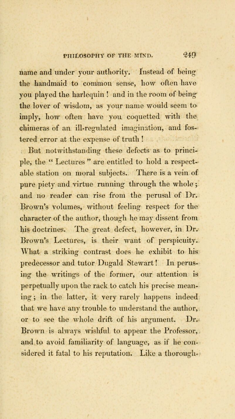 name and under your authority. Instead of being- the handmaid to common sense, how often have you played the harlequin ! and in the room of being- the lover of wisdom, as your name would seem to imply, how often have you coquetted with the chimeras of an ill-resfulated imairination, and fos- tered error at the expense of truth ! But notwithstanding- these defects as to princi- ple, the  Lectures  are entitled to hold a respect- able station on moral subjects. There is a vein of pure piety and virtue running through the whole ; and no reader can rise from the perusal of Dr. Brown's volumes, without feeling respect for the character of the author, though he may dissent from his doctrines. The great defect, however, in Dr.- Brown's Lectures, is their want of perspicuity. What a striking contrast does he exhibit to his predecessor and tutor Dugald Stewart! In perus- ing the writings of the former, our attention is perpetually upon the rack to catch his precise mean- ing ; in the latter, it very rarely happens indeed that we have any trouble to understand the author, or to see the whole drift of his argument. Dr. Brown is always wishful to appear the Professor,, and to avoid familiarity of language, as if he con- sidered it fatal to his reputation. Like a thorough-