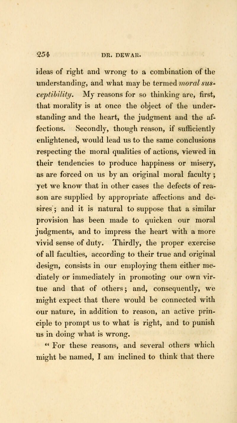 ideas of right and wrong to a combination of the understanding, and what maybe termed moral sus- ceptihility. My reasons for so thinking are, first, that morality is at once the object of the under- standing and the heart, the judgment and the af- fections. Secondly, though reason, if sufficiently enlightened, would lead us to the same conclusions respecting the moral qualities of actions, viewed in their tendencies to produce happiness or misery, as are forced on us by an original moral faculty; yet we know that in other cases the defects of rea- son are supplied by appropriate affections and de- sires; and it is natural to suppose that a similar provision has been made to quicken our moral judgments, and to impress the heart with a more vivid sense of duty. Thirdly, the proper exercise of all faculties, according to their true and original design, consists in our employing them either me- diately or immediately in promoting our own vir- tue and that of others; and, consequently, we might expect that there would be connected with our nature, in addition to reason, an active prin- ciple to prompt us to what is right, and to punish us in doing what is wrong.  For these reasons, and several others which might be named, I am inclined to think that there