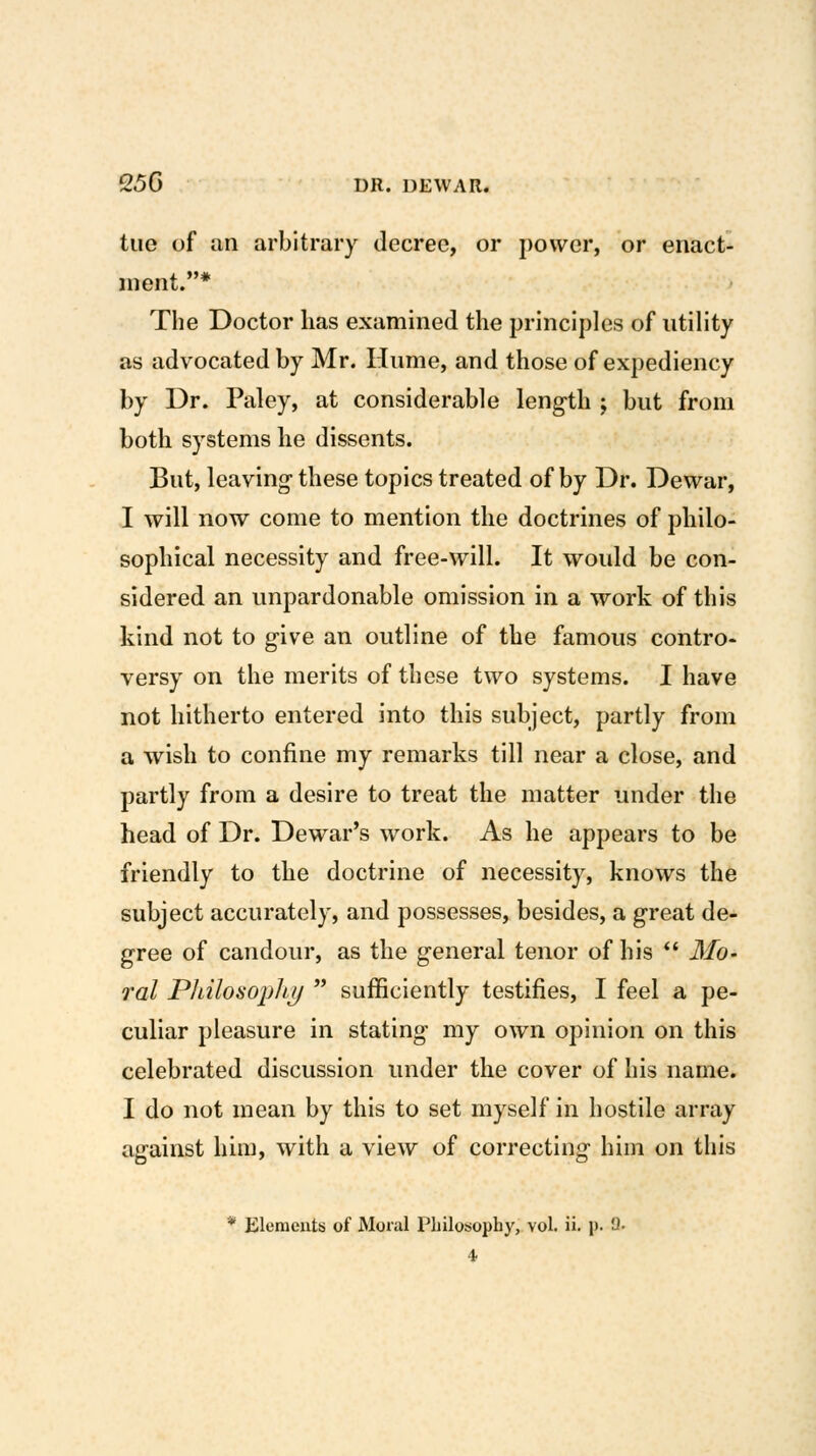 tuo of an arbitrary decree, or power, or enact- ment.* The Doctor has examined the principles of utility as advocated by Mr. Hume, and those of expediency by Dr. Paley, at considerable length ; but from both systems he dissents. But, leaving- these topics treated of by Dr. Dewar, I will now come to mention the doctrines of philo- sophical necessity and free-will. It would be con- sidered an unpardonable omission in a work of this kind not to give an outline of the famous contro- versy on the merits of these two systems. I have not hitherto entered into this subject, partly from a wish to confine my remarks till near a close, and partly from a desire to treat the matter under the head of Dr. Dewar's work. As he appears to be friendly to the doctrine of necessity, knows the subject accurately, and possesses, besides, a great de- gree of candour, as the general tenor of his  ilib- ra/ Philosojjhj/  sufficiently testifies, I feel a pe- culiar pleasure in stating my own opinion on this celebrated discussion under the cover of his name. I do not mean by this to set myself in hostile array against him, with a view of correcting him on this * Elements of Moral Philosophy, vol. ii. p. U. 4