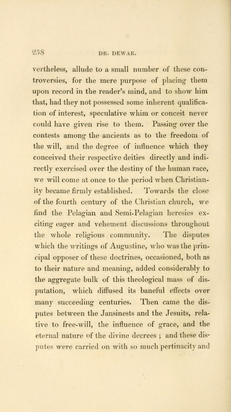 vertheless, allude to a small ininiber of these con- troversies, for the mere purpose of placing them upon record in the reader's mind, and to show him that, had they not possessed some inherent qualifica- tion of interest, speculative whim or conceit never could have g-iven rise to them. Passing over the contests amono- the ancients as to the freedom of the will, and the degree of influence which they conceived their respective deities directly and indi- rectly exercised over the destiny of the human race, we will come at once to the period when Christian- ity became firmly established. Towards the close of the fourth century of the Christian church, we find the Pelagian and Semi-Pelagian heresies ex- citing eager and vehement discussions throughout the whole religious community. The disputes which the writings of Augustine, who was the prin- cipal opposer of these doctrines, occasioned, both as to their nature and meaning, added considerably to the aggregate bulk of this theological mass of dis- putation, which diffused its baneful effects over many succeeding centuries. Then came the dis- putes between the Jansinests and the Jesuits, rela- tive to free-will, the influence of grace, and the eternal nature of the divine decrees ; and these dis- putes were carried on with so much pertinacity and