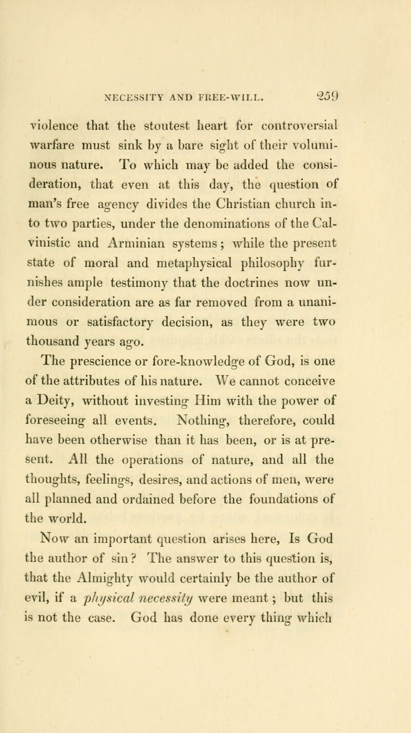 violence that the stoutest heart for controversial warfare must sink by a bare sight of their volumi- nous nature. To which may be added the consi- deration, that even at this day, the question of man's free agency divides the Christian church in- to two parties, under the denominations of the Cal- vinistic and Arminian systems; while the present state of moral and metaphysical philosophy fur- nishes ample testimony that the doctrines now un- der consideration are as far removed from a unani- mous or satisfactory decision, as they were two thousand years ago. The prescience or fore-knowledge of God, is one of the attributes of his nature. We cannot conceive a Deity, without investing Him with the power of foreseeing all events. Nothing, therefore, could have been otherwise than it has been, or is at pre- sent. All the operations of nature, and all the thoughts, feelings, desires, and actions of men, were all planned and ordained before the foundations of the world. Now an important question arises here. Is God the author of sin ? The answer to this question is, that the Almighty would certainly be the author of evil, if a phijsical necessity were meant; but this is not the case. God has done every thing which