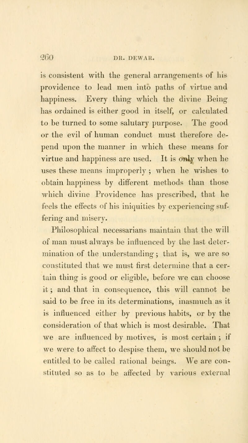 is consistent with the general arrang-enients of his providence to lead men into paths of virtue and happiness. Every thing- which the divine Being has ordained is either good in itself, or calculated to be turned to some salutary purpose. The good or the evil of human conduct must therefore de- pend upon the manner in which these means for virtue and happiness are used. It is o»ij'^ when he uses these means improperly ; when he wishes to obtain happiness by different methods than those which divine Providence has prescribed, that he feels the effects of his iniquities by experiencing suf- fering and misery. Philosophical necessarians maintain that the will of man must always be influenced by the last deter- mination of the understanding; that is, we are so constituted that we must first determine that a cer- tain thing is good or eligible, before we can choose it; and that in consequence, this will cannot be said to be free in its determinations, inasmuch as it is influenced either by previous habits, or by the consideration of that which is most desirable. That we are influenced by motives, is most certain ; if we were to affect to despise them, we should not be entitled to be called rational beings. We are con- stituted so as to be affected by various external