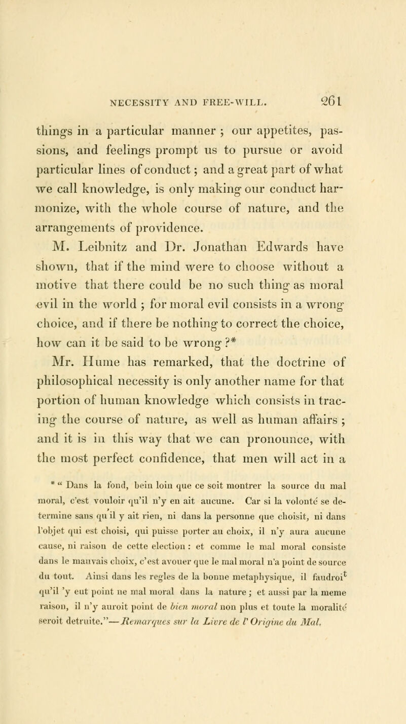 things in a particular manner ; our appetites, pas- sions, and feeling's prompt us to pursue or avoid particular lines of conduct; and a great part of what we call knowledge, is only making our conduct har- monize, with the whole course of nature, and the arrangements of providence. M. Leibnitz and Dr. Jonathan Edwards have shown, that if the mind were to choose without a motive that there could be no such thing as moral evil in the world ; for moral evil consists in a wrong choice, and if there be nothing to correct the choice, how can it be said to be wrong ?* Mr. Hume has remarked, that the doctrine of philosophical necessity is only another name for that portion of human knowledge which consists in trac- ing the course of nature, as well as human affairs ; and it is in this way that we can pronounce, with the most perfect confidence, that men will act in a *  Dans la fond, bein loin que ce soit montrer la source du mal moral, c'est vouloir qu'il n'y en ait aucune. Car si la volonte se de- termine sans qu il y ait rien, ni dans la personne que choisit, ni dans I'objet qui est choisi, qui puissc porter au clioix, il n'y aura aucune cause, ni raison de cctte election : et comme le mal moral consiste dans le mauvais choix, c'est avouer que le mal moral n'a point de source du tout. Ainsi dans les regies de la bonne metaphysique, il faudroi^ qu'il 'y eut point ne mal moral dans la nature; et aussi par la meme raison, il n'y auroit point de bien moral non plus et toute la moralite peroit detruito.—Remarques sur la Livre de VOrigine du Mal.