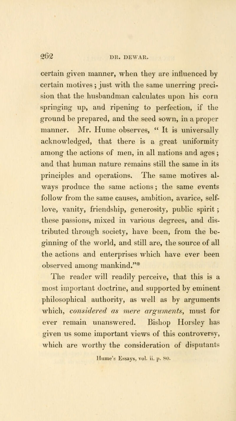 certain g-iven manner, when they are influenced by certain motives; just with the same unerring preci- sion that the husbandman calculates upon his corn springing- up, and ripening to perfection, if the ground be prepared, and the seed sown, in a proper manner. Mr. Hume observes,  It is universally acknowledged, that there is a great uniformity among the actions of men, in all nations and ages; and that human nature remains still the same in its principles and operations. The same motives al- ways produce the same actions; the same events follow from the same causes, ambition, avarice, self- love, vanity, friendship, generosity, public spirit ; these passions, mixed in various degrees, and dis- tributed through society, have been, from the be- ginning of the world, and still are, the source of all the actions and enterprises which have ever been observed among mankind.* The reader will readily perceive, that this is a most important doctrine, and supported by eminent philosophical authority, as well as by arguments which, considered as mere arguments^ must for ever remain unanswered. Bishop Horsley has given us some important views of this controversy, which are worthy the consideration of disputants Hume's Essays, vol. ii. p. HO.