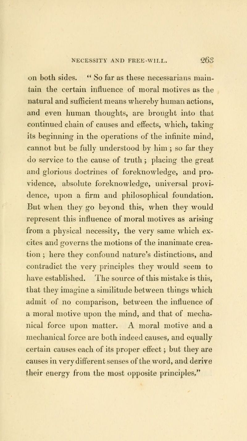 on both sides.  So far as these necessarians main- tain the certain influence of moral motives as the natural and sufficient means whereby human actions, and even human thoughts, are brought into that continued chain of causes and effects, which, taking- its beginning in the operations of the infinite mind, cannot but be fully understood by him ; so far they do service to the cause of truth ; placing the great and glorious doctrines of foreknowledge, and pro- vidence, absolute foreknowledge, universal provi- dence, upon a firm and philosophical foundation. But when they go beyond this, when they would represent this influence of moral motives as arising from a physical necessity, the very same which ex- cites and governs the motions of the inanimate crea- tion ; here they confound nature's distinctions, and contradict the very principles they would seem to have established. The source of this mistake is this, that they imagine a similitude between things which admit of no comparison, between the influence of a moral motive upon the mind, and that of mecha- nical force upon matter. A moral motive and a mechanical force are both indeed causes, and equally certain causes each of its proper effect; but they are causes in very different senses of the word, and derive their energy from the most opposite principles,