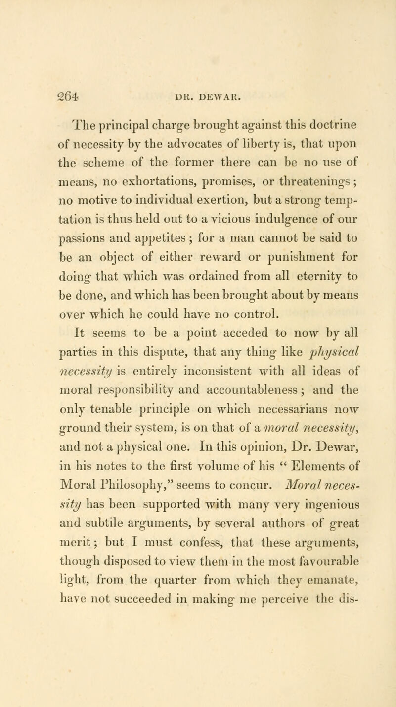 The principal charge brought against this doctrine of necessity by the advocates of liberty is, that upon the scheme of the former there can be no use of means, no exhortations, promises, or threatenings; no motive to individual exertion, but a strong temp- tation is thus held out to a vicious indulgence of our passions and appetites; for a man cannot be said to be an object of either reward or punishment for doing that which was ordained from all eternity to be done, and which has been brought about by means over which he could have no control. It seems to be a point acceded to now by all parties in this dispute, that any thing like physical necessity is entirely inconsistent with all ideas of moral responsibility and accountableness; and the only tenable principle on which necessarians now ground their system, is on that of a moral necessity, and not a physical one. In this opinion. Dr. Dewar, in his notes to the first volume of his  Elements of Moral Philosophy, seems to concur. Moral neces- sity has been supported Avith many very ingenious and subtile arguments, by several authors of great merit; but I must confess, that these arguments, though disposed to view them in the most favourable light, from the quarter from which they emanate, have not succeeded in making me perceive the dis-