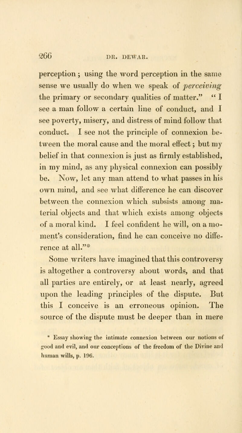 percejition ; using the word perception in the same sense we usually do when we speak of perceiving the primary or secondary qualities of matter.  I see a man follow a certain line of conduct, and I see poverty, misery, and distress of mind follow that conduct. I see not the principle of connexion be- tween the moral cause and the moral effect; but my belief in that connexion is just as firmly established, in my mind, as any physical connexion can possibly be. Now, let any man attend to what passes in his own mind, and see what difference he can discover between the connexion which subsists among ma- terial objects and that which exists among objects of a moral kind. I feel confident he will, on a mo- ment's consideration, find he can conceive no diffe- rence at all.* Some writers have imagined that this controversy is altogether a controversy about words, and that all parties are entirely, or at least nearly, agreed upon the leading principles of the dispute. But this I conceive is an erroneous opinion. The source of the dispute must be deeper than in mere * Essay showing the intimate connexion between our notions of good and evil, and our conceptions of the freedom of the Divine and human wills, p. 196.