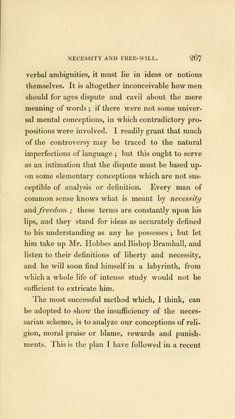 verbal ambig-uities, it must lie in ideas or notions themselves. It is altogether inconceivable how men should for ages dispute and cavil about the mere meaning of words ; if there were not some univer- sal mental conceptions, in which contradictory pro- positions were involved. I readily grant that much of the controversy may be traced to the natural imperfections of language ; but this ought to serve as an intimation that the dispute must be based up- on some elementary conceptions which are not sus- ceptible of analysis or definition. Every man of common sense knows what is meant by necessity QXidi freedom ; these terms are constantly upon his lips, and they stand for ideas as accurately defined to his understanding as any he possesses ; but let him take up Mr. Hobbes and Bishop Bramhall, and listen to their definitions of liberty and necessity, and he will soon find himself in a labyrinth, from which a whole life of intense study would not be sufficient to extricate him. The most successful method which, I think, can be adopted to show the insufficiency of the neces- sarian scheme, is to analyze our conceptions of reli- gion, moral praise or blame, rewards and punish- ments. This is the plan I have followed in a recent