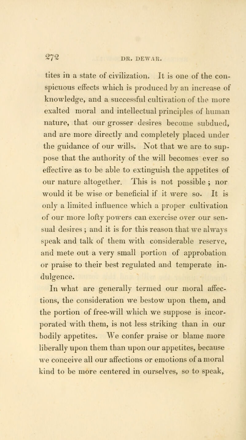 tites in a state of civilization. It is one of the con- spicuous effects which is produced by an increase of knowledge, and a successful cultivation of the more exalted moral and intellectual principles of human nature, that our grosser desires become subdued, and are more directly and completely placed under the guidance of our wills. Not that we are to sup- pose that the authority of the will becomes ever so effective as to be able to extinguish the appetites of our nature altogether. This is not possible ; nor would it be wise or beneficial if it were so. It is only a limited influence which a proper cultivation of our more lofty powers can exercise over our sen- sual desires ; and it is for this reason that we always speak and talk of them with considerable reserve, and mete out a very small portion of approbation or praise to their best regulated and temperate in- dulgence. In what are generally termed our moral affec- tions, the consideration we bestow upon them, and the portion of free-will which we suppose is incor- porated with them, is not less striking than in our bodily appetites. We confer praise or blame more liberally upon them than upon our appetites, because we conceive all our affections or emotions of a moral kind to be more centered in ourselves, so to speak,