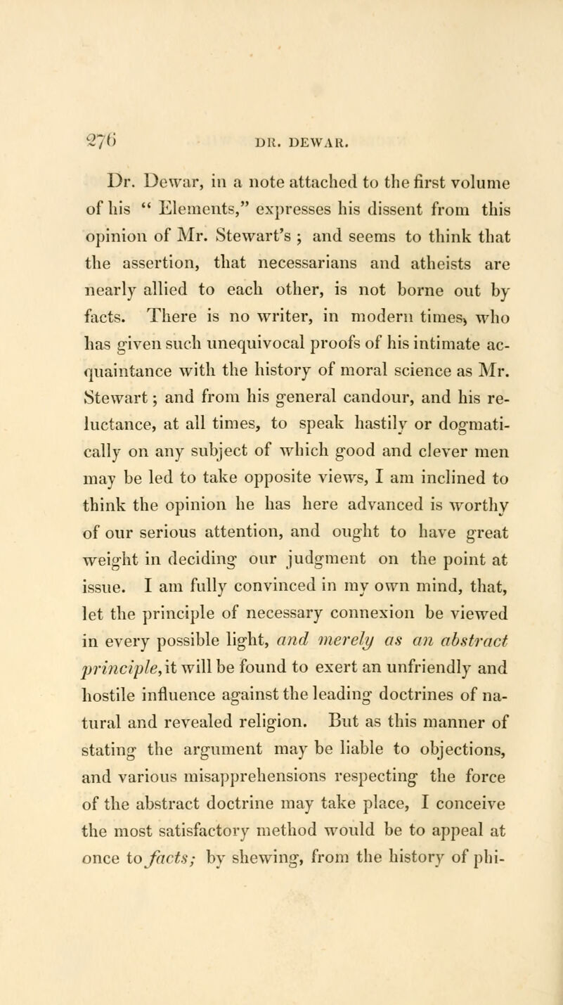 Dr. Dewar, in a note attached to the first volume of his  Elements, expresses his dissent from this opinion of Mr. Stewart's ; and seems to think that the assertion, that necessarians and atheists are nearly allied to each other, is not borne out by facts. There is no writer, in modern tiraes^ who has g-iven such unequivocal proofs of his intimate ac- quaintance with the history of moral science as Mr. Stewart; and from his general candour, and his re- luctance, at all times, to speak hastily or dogmati- cally on any subject of which good and clever men may be led to take opposite views, I am inclined to think the opinion he has here advanced is worthy of our serious attention, and ought to have great weight in deciding our judgment on the point at issue. I am fully convinced in my own mind, that, let the principle of necessary connexion be viewed in every possible light, and merely as an abstract principle,\i will be found to exert an unfriendly and hostile influence against the leading doctrines of na- tural and revealed religion. But as this manner of stating the argument may be liable to objections, and various misapprehensions respecting the force of the abstract doctrine may take place, I conceive the most satisfactory method would be to appeal at once io facts; by shewing, from the history of phi-