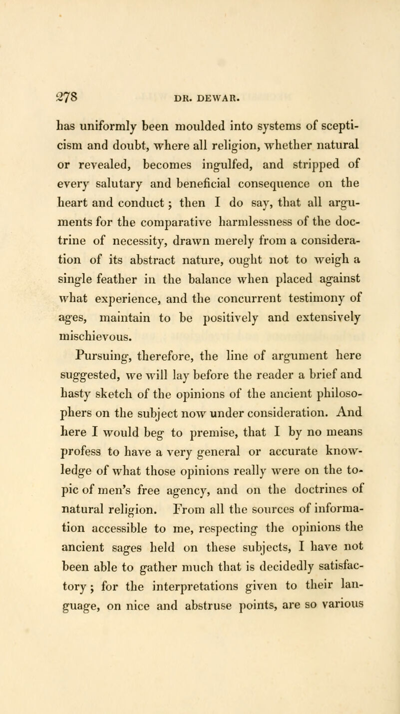 has uniformly been moulded into systems of scepti- cism and doubt, where all religion, whether natural or revealed, becomes ingulfed, and stripped of every salutary and beneficial consequence on the heart and conduct; then I do say, that all argu- ments for the comparative harmlessness of the doc- trine of necessity, drawn merely from a considera- tion of its abstract nature, ought not to weigh a single feather in the balance when placed against what experience, and the concurrent testimony of ages, maintain to be positively and extensively mischievous. Pursuing, therefore, the line of argument here suggested, we will lay before the reader a brief and hasty sketch of the opinions of the ancient philoso- phers on the subject now under consideration. And here I would beg to premise, that I by no means profess to have a very general or accurate know- ledge of what those opinions really were on the to- pic of men's free agency, and on the doctrines of natural religion. From all the sources of informa- tion accessible to me, respecting the opinions the ancient sages held on these subjects, I have not been able to gather much that is decidedly satisfac- tory ; for the interpretations given to their lan- guage, on nice and abstruse points, are so various