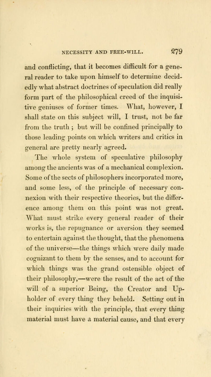 and conflicting, that it becomes difficult for a gene- ral reader to take upon himself to determine decid- edly what abstract doctrines of speculation did really form part of the philosophical creed of the inquisi- tive geniuses of former times. What, however, I shall state on this subject will, I trust, not be far from the truth ; but will be confined principally to those leading points on which writers and critics in general are pretty nearly agreed. The whole system of speculative philosophy among the ancients was of a mechanical complexion. Some of the sects of philosophers incorporated more, and some less, of the principle of necessary con- nexion with their respective theories, but the differ- ence among them on this point was not great. What must strike every general reader of their works is, the repugnance or aversion they seemed to entertain against the thought, that the phenomena of the universe—the things which were daily made cognizant to them by the senses, and to account for which things was the grand ostensible object of their philosophy,—were the result of the act of the will of a superior Being, the Creator and Up- holder of every thing they beheld. Setting out in their inquiries with the principle, that every thing material must have a material cause, and that every