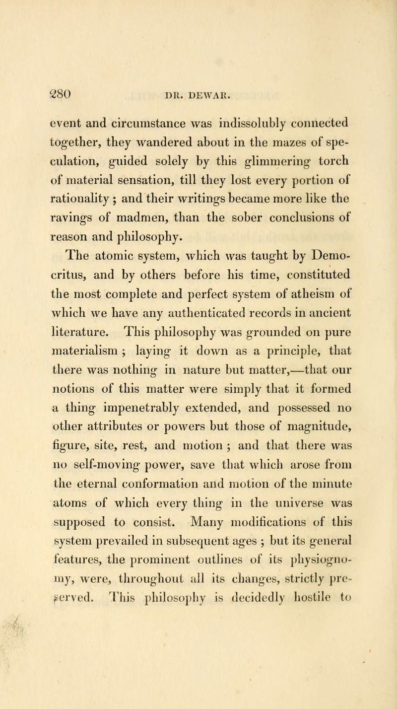 event and circumstance was indissolubly connected tog-ether, they wandered about in the mazes of spe- culation, g-uided solely by this glimmering torch of material sensation, till they lost every portion of rationality ; and their writings became more like the ravings of madmen, than the sober conclusions of reason and philosophy. The atomic system, which was taught by Demo- critus, and by others before his time, constituted the most complete and perfect system of atheism of which we have any authenticated records in ancient literature. This philosophy was grounded on pure materialism ; laying it down as a principle, that there was nothing in nature but matter,—that our notions of this matter were simply that it formed a thing impenetrably extended, and possessed no other attributes or powers but those of magnitude, figure, site, rest, and motion ; and that there was no self-moving power, save that which arose from the eternal conformation and motion of the minute atoms of which every thing in the universe was supposed to consist. Many modifications of this system prevailed in subsequent ages ; but its general features, the prominent outlines of its physiogno- my, were, throughout all its changes, strictly pre- served. This philosophy is decidedly hostile to