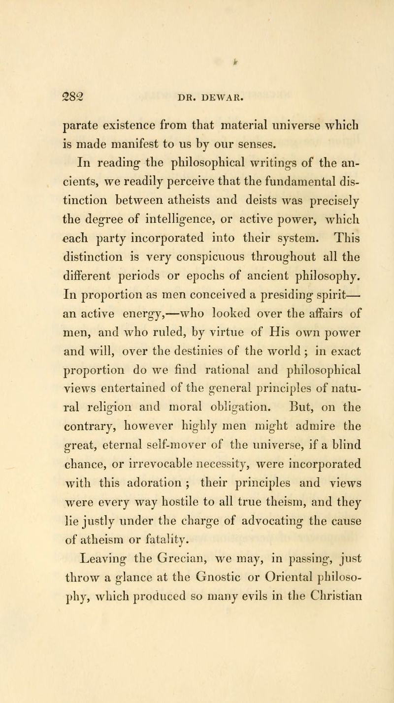 parate existence from that material universe which is made manifest to us by our senses. In reading- the philosophical writing's of the an- cients, we readily perceive that the fundamental dis- tinction between atheists and deists was precisely the degree of intelligence, or active power, which each party incorporated into their system. This distinction is very conspicuous throughout all the different periods or epochs of ancient philosophy. In proportion as men conceived a presiding- spirit— an active energy,—who looked over the affairs of men, and who ruled, by virtue of His own power and will, over the destinies of the world ; in exact proportion do we find rational and philosophical views entertained of the general principles of natu- ral religion and moral obligation. But, on the contrary, however highly men might admire the great, eternal self-mover of the universe, if a blind chance, or irrevocable necessity, were incorporated with this adoration ; their principles and views were every way hostile to all true theism, and they lie justly under the charge of advocating- the cause of atheism or fatality. Leaving the Grecian, we may, in passing, just throw a glance at the Gnostic or Oriental philoso- phy, which produced so many evils in the Christian