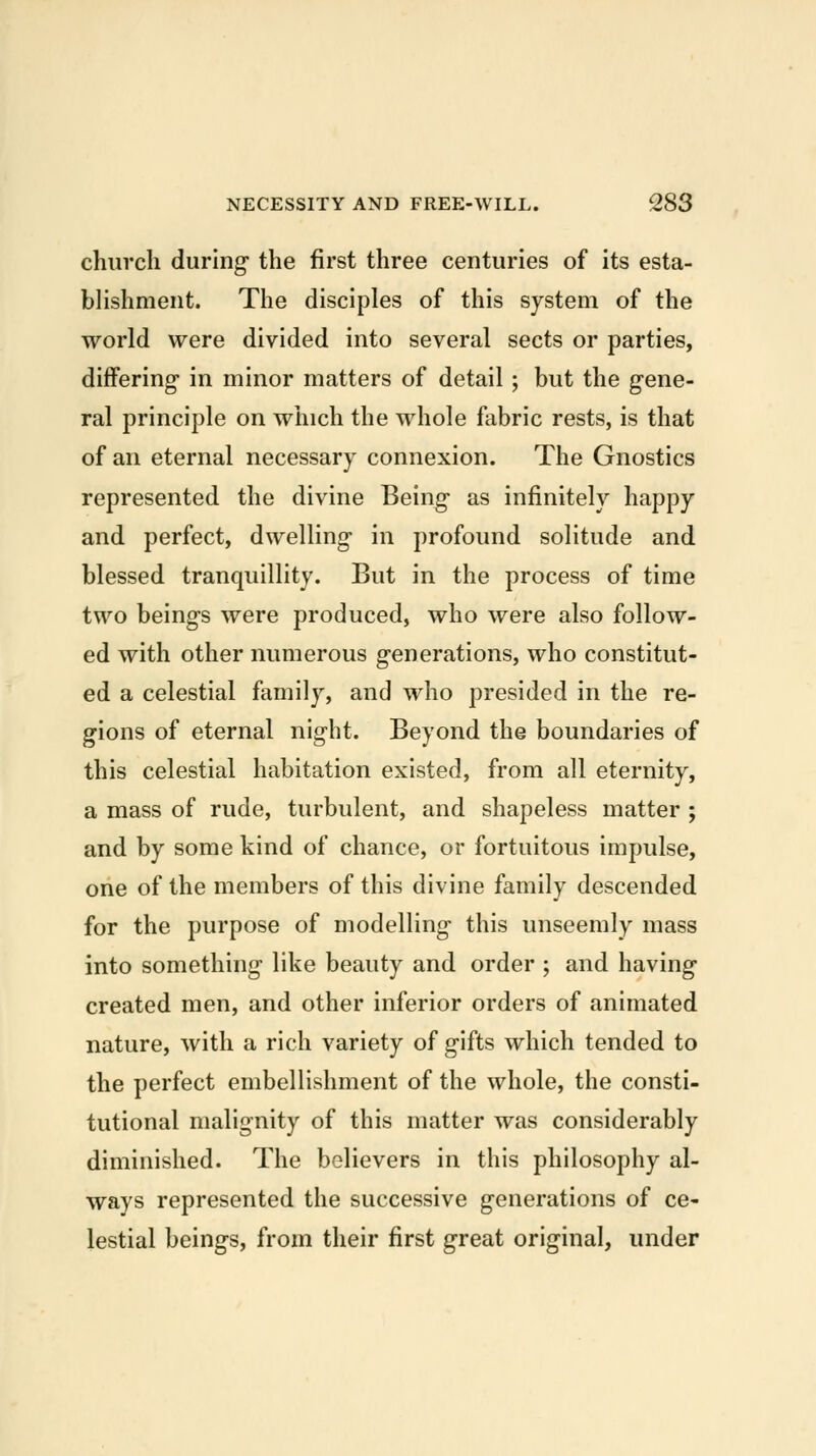 church during- the first three centuries of its esta- blishment. The disciples of this system of the world were divided into several sects or parties, differing- in minor matters of detail ; but the gene- ral principle on which the whole fabric rests, is that of an eternal necessary connexion. The Gnostics represented the divine Being as infinitely happy and perfect, dwelling in profound solitude and blessed tranquillity. But in the process of time two beings were produced, who were also follow- ed with other numerous generations, who constitut- ed a celestial family, and who presided in the re- gions of eternal night. Beyond the boundaries of this celestial habitation existed, from all eternity, a mass of rude, turbulent, and shapeless matter ; and by some kind of chance, or fortuitous impulse, one of the members of this divine family descended for the purpose of modelling this unseemly mass into something like beauty and order ; and having created men, and other inferior orders of animated nature, with a rich variety of gifts which tended to the perfect embellishment of the whole, the consti- tutional malignity of this matter was considerably diminished. The believers in this philosophy al- ways represented the successive generations of ce- lestial beings, from their first great original, under
