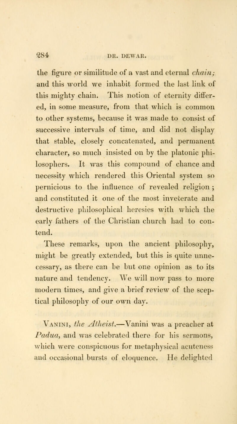 the fig-ure or similitude of a vast and eternal chain; and this world we inhabit formed the last link of this mig-hty chain. This notion of eternity ditler- ed, in some measure, from that which is common to other systems, because it was made to consist of successive intervals of time, and did not display that stable, closely concatenated, and permanent character, so much insisted on by the platonic phi- losophers. It was this compound of chance and necessity which rendered this Oriental system so pernicious to the influence of revealed relig^ion ; and constituted it one of the most inveterate and destructive philosophical heresies with which the early fathers of the Christian church had to con- tend. These remarks, upon the ancient philosophy, might be greatly extended, but this is quite unne- cessary, as there can be but one opinion as to its nature and tendency. We will now pass to more modern times, and give a brief review of the scep- tical philosophy of our own day. Vanini, the Atheist.—Vanini was a preacher at Padua, and was celebrated there for his sermons, which were conspicuous for metaphysical acutcness and occasional bursts of eloquence. He delighted