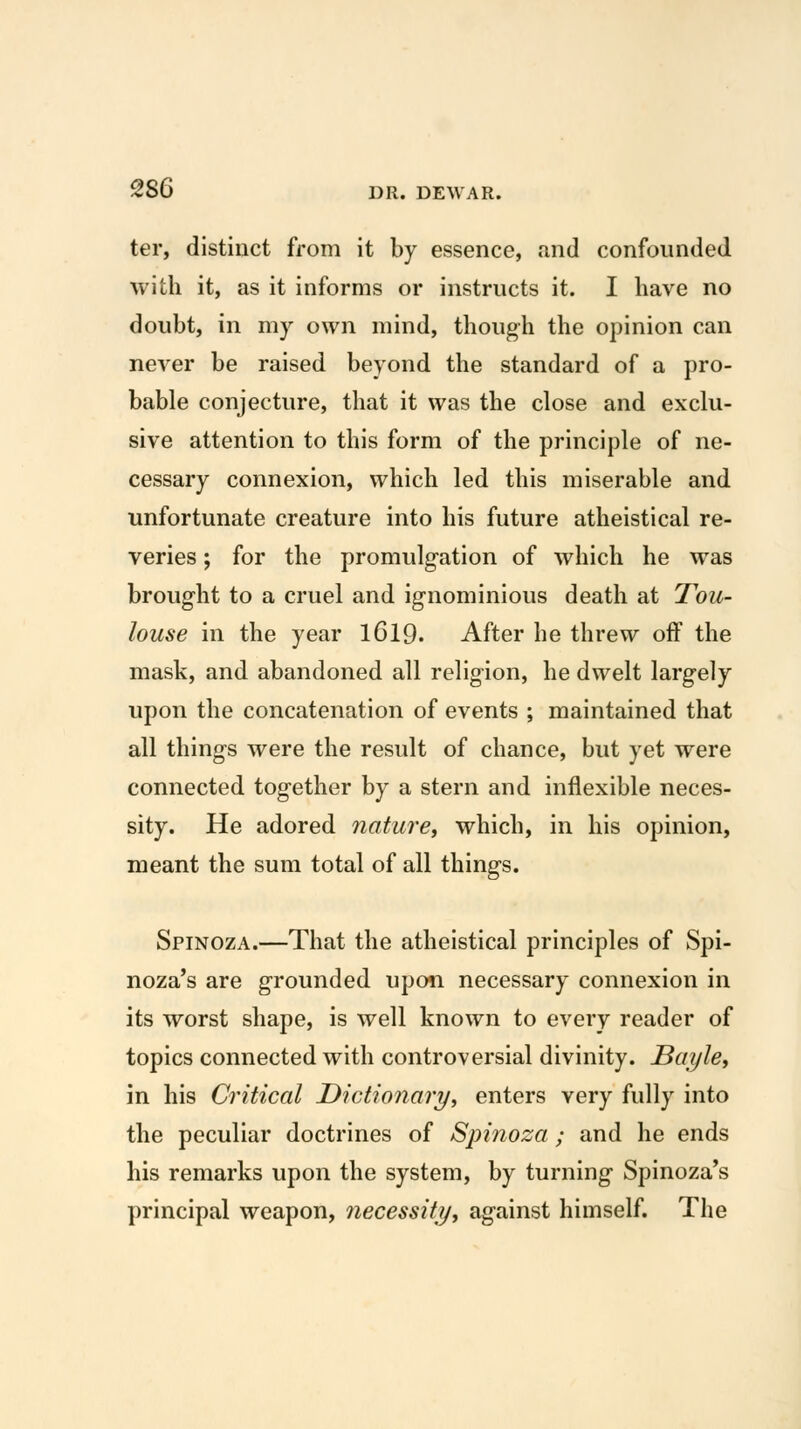 ter, distinct from it by essence, and confounded with it, as it informs or instructs it. I have no doubt, in my own mind, thoug-h the opinion can never be raised beyond the standard of a pro- bable conjecture, that it was the close and exclu- sive attention to this form of the principle of ne- cessary connexion, which led this miserable and unfortunate creature into his future atheistical re- veries ; for the promulgation of which he was brought to a cruel and ignominious death at Tou- louse in the year I6I9. After he threw off the mask, and abandoned all religion, he dwelt largely upon the concatenation of events ; maintained that all things were the result of chance, but yet were connected together by a stern and inflexible neces- sity. He adored nature^ which, in his opinion, meant the sum total of all things. Spinoza.—That the atheistical principles of Spi- noza's are grounded upon necessary connexion in its worst shape, is well known to every reader of topics connected with controversial divinity. Baijle, in his Critical Dictionary, enters very fully into the peculiar doctrines of Spinoza; and he ends his remarks upon the system, by turning Spinoza's principal weapon, necessity, against himself. The