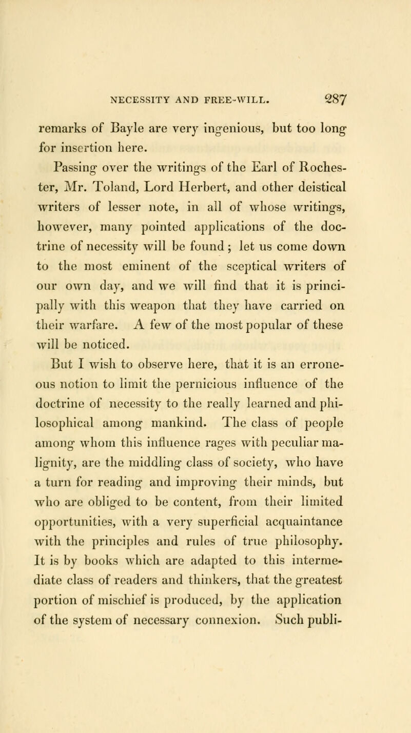 remarks of Bayle are very ingenious, but too long for insertion here. Passing over the writings of the Earl of Roches- ter, Mr. Toland, Lord Herbert, and other deistical writers of lesser note, in all of whose writings, however, many pointed applications of the doc- trine of necessity will be found ; let us come down to the most eminent of the sceptical writers of our own day, and we will find that it is princi- pally with this weapon that they have carried on their warfare. A few of the most popular of these will be noticed. But I wish to observe here, that it is an errone- ous notion to limit the pernicious influence of the doctrine of necessity to the really learned and phi- losophical among mankind. The class of people among whom this influence rages with peculiar ma- lignity, are the middling class of society, who have a turn for reading and improving their minds, but who are obliged to be content, from their limited opportunities, with a very superficial acquaintance with the principles and rules of true philosophy. It is by books which are adapted to this interme- diate class of readers and thinkers, that the greatest portion of mischief is produced, by the application of the system of necessary connexion. Such publi-