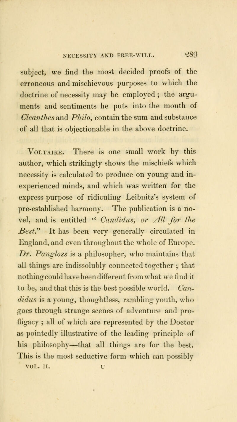 subject, we find the most decided proofs of the erroneous and mischievous purposes to which the doctrine of necessity may be employed; the arg-u- ments and sentiments he puts into the mouth of Cleanthes and PhilOi contain the sum and substance of all that is objectionable in the above doctrine. Voltaire. There is one small work by this author, which strikingly shows the mischiefs which necessity is calculated to produce on young- and in- experienced minds, and which was written for the express purpose of ridiculing* Leibnitz's system of pre-established harmony. The publication is a no- vel, and is entitled  Candidus, or All for the Best It has been very g-enerally circulated in England, and even throughout the whole of Europe. Dr. Pangloss is a philosopher, who maintains that all thing-s are indissolubly connected together ; that nothingcould have been different from what we find it to be, and that this is the best possible world. Can- didus is a young, thoughtless, rambling youth, who goes through strange scenes of adventure and pro- fligacy ; all of which are represented by the Doctor as pointedly illustrative of the leading principle of his philosophy—that all things are for the best. This is the most seductive form which can possibly vol. II. u