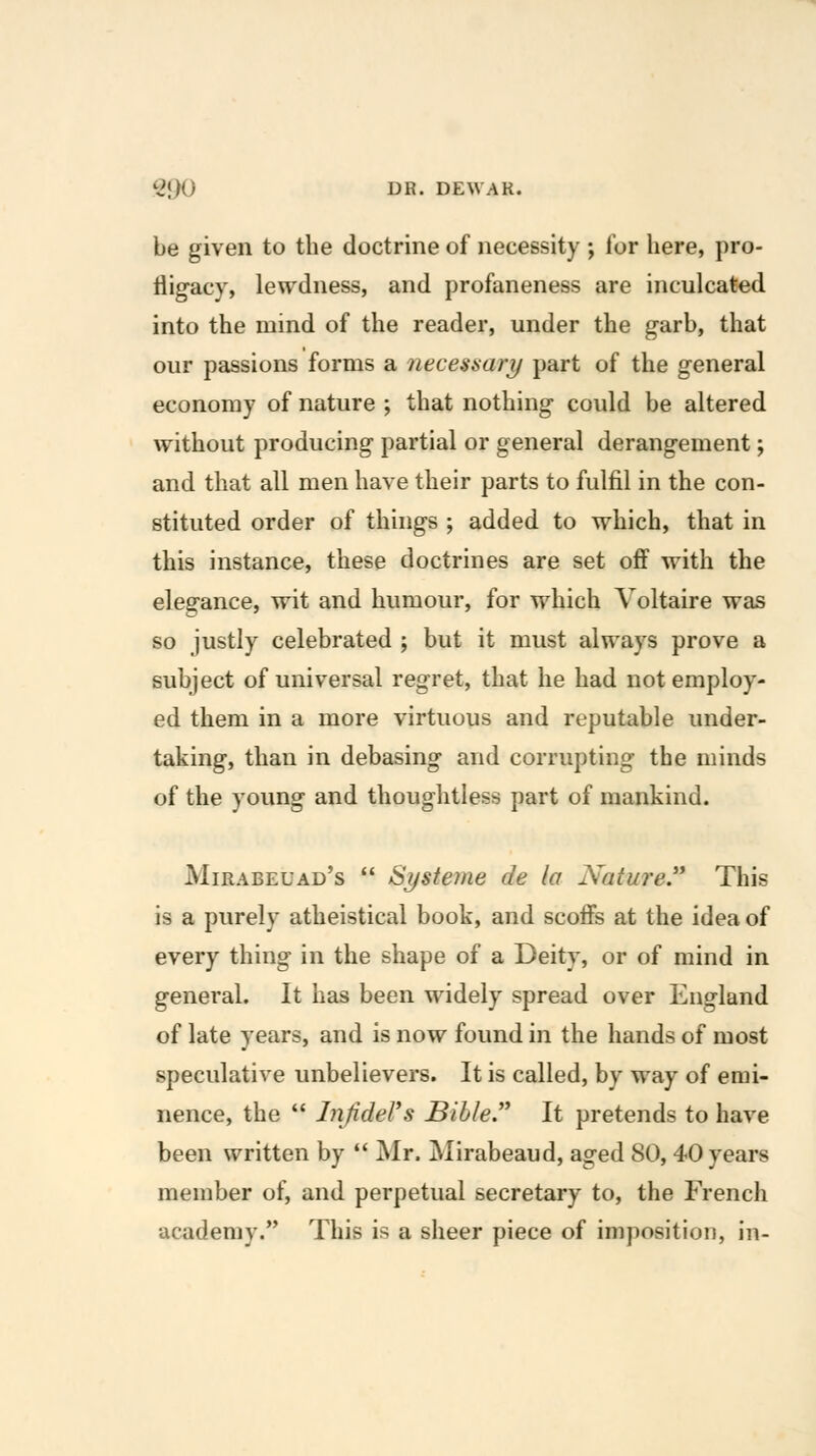 be given to the doctrine of necessity ; for here, pro- fligacy, lewdness, and profaneness are inculcated into the mind of the reader, under the garb, that our passions forms a necessary part of the general economy of nature ; that nothing could be altered without producing partial or general derangement; and that all men have their parts to fulfil in the con- stituted order of things ; added to which, that in this instance, these doctrines are set off with the elegance, wit and humour, for which Voltaire was so justly celebrated ; but it must always prove a subject of universal regret, that he had not employ- ed them in a more virtuous and reputable under- taking, than in debasing and corrupting the minds of the young and thoughtless part of mankind. Mirabeuad's  Systeme de la Nature This is a purely atheistical book, and scoffs at the idea of every thing in the shape of a Deity, or of mind in general. It has been widely spread over England of late years, and is now found in the hands of most speculative unbelievers. It is called, by way of emi- nence, the  InJideVs Bible It pretends to have been written by  Mr. jMirabeaud, aged 80, 40 years member of, and perpetual secretary to, the French academy. This is a sheer piece of imposition, in-