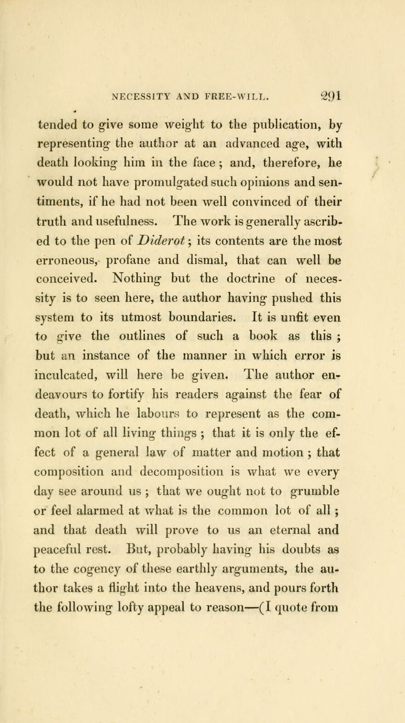 tended to g-ive some weight to the publication, by representing- the author at an advanced age, with death looking- him in the face ; and, therefore, he would not have promulgated such opinions and sen- timents, if he had not been well convinced of their truth and usefulness. The work is generally ascrib- ed to the pen of Diderot; its contents are the most erroneous, profane and dismal, that can well be conceived. Nothing- but the doctrine of neces- sity is to seen here, the author having- pushed this system to its utmost boundaries. It is unfit even to give the outlines of such a book as this ; but an instance of the manner in which error is inculcated, will here be given. The author en- deavours to fortify his readers against the fear of death, which he labours to represent as the com- mon lot of all living things ; that it is only the ef- fect of a general law of matter and motion ; that composition and decomposition is what we every day see around us ; that we ought not to grumble or feel alarmed at w^hat is the common lot of all; and that death will prove to us an eternal and peaceful rest. But, probably having his doubts as to the cogency of these earthly arguments, the au- thor takes a flight into the heavens, and pours forth the following lofty appeal to reason—(I quote from