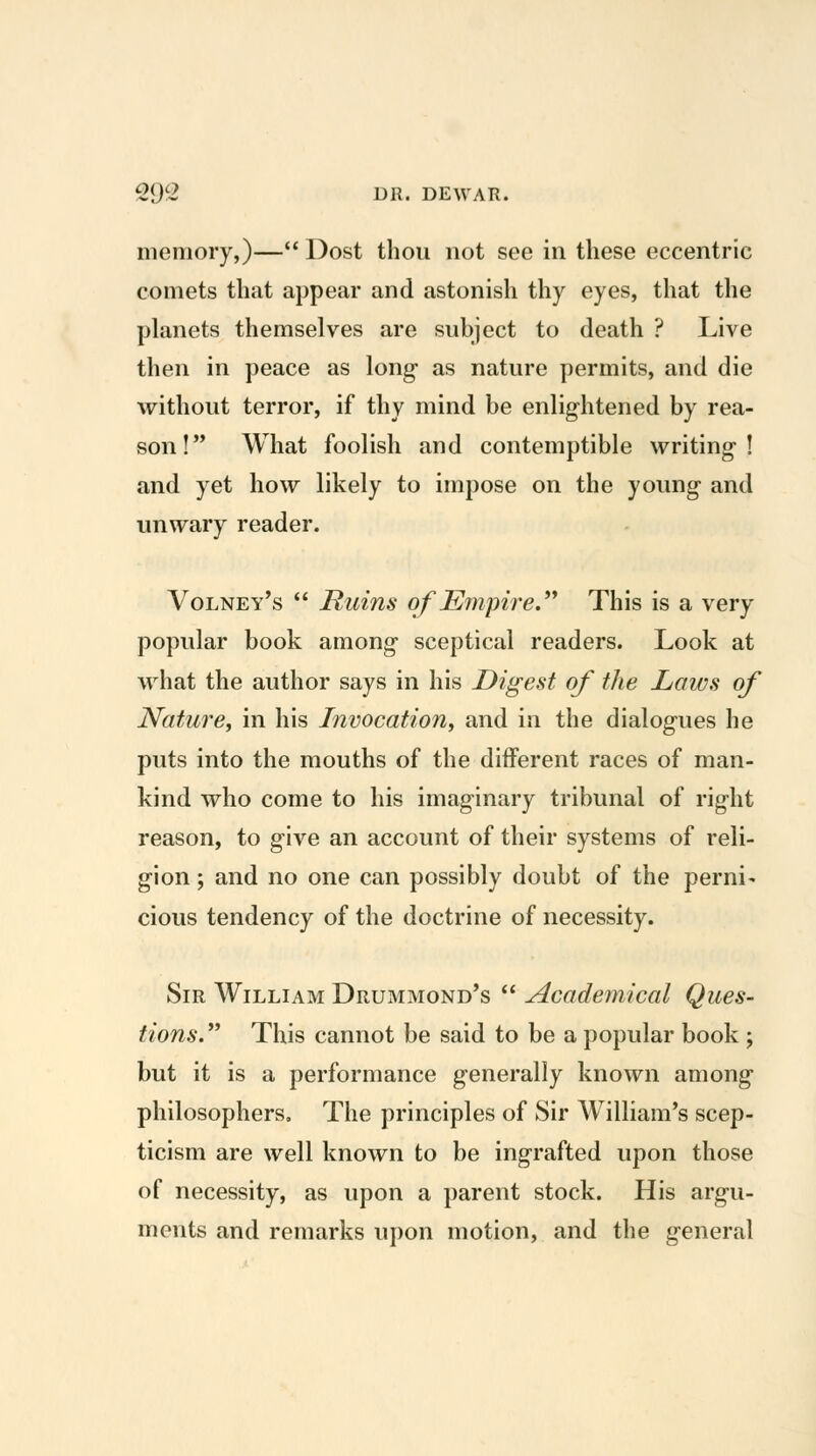 memory,)— Dost thou not see in these eccentric comets that appear and astonish thy eyes, that the planets themselves are subject to death ? Live then in peace as long- as nature permits, and die without terror, if thy mind be enlightened by rea- son! What foolish and contemptible writing-! and yet how likely to impose on the young and unwary reader. Volney's  Ruins of Empire.^^ This is a very popular book among- sceptical readers. Look at what the author says in his Digest of the Laws of Nature, in his Invocation, and in the dialogues he puts into the mouths of the different races of man- kind who come to his imaginary tribunal of right reason, to g-ive an account of their systems of reli- gion ; and no one can possibly doubt of the perni- cious tendency of the doctrine of necessity. Sir William Drummond's  Academical Ques- tions. This cannot be said to be a popular book ; but it is a performance generally known among- philosophers. The principles of Sir William's scep- ticism are well known to be ingrafted upon those of necessity, as upon a parent stock. His argu- ments and remarks upon motion, and the general