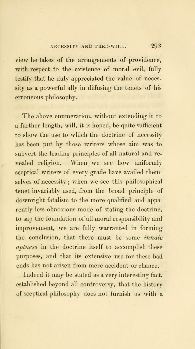 view he takes of the arrangements of providence, with respect to the existence of moral evil, fully testify that he duly appreciated the value of neces- sity as a powerful ally in diffusing the tenets of his erroneous philosophy. The above enumeration, without extending it to a further length, will, it is hoped, be quite sufficient to show the use to which the doctrine of necessity has been put by those writers whose aim was to subvert the leading principles of all natural and re- vealed religion. When we see how uniformly sceptical writers of every grade have availed them- selves of necessity ; when we see this philosophical tenet invariably used, from the broad principle of downright fatalism to the more qualified and appa- rently less obnoxious mode of stating the doctrine, to sap the foundation of all moral responsibility and improvement, we are fully warranted in forming the conclusion, that there must be some innate aptness in the doctrine itself to accomplish these purposes, and that its extensive use for these bad ends has not arisen from mere accident or chance. Indeed it may be stated as a very interesting fact, established beyond all controversy, that the history of sceptical philosophy does not furnish us with a