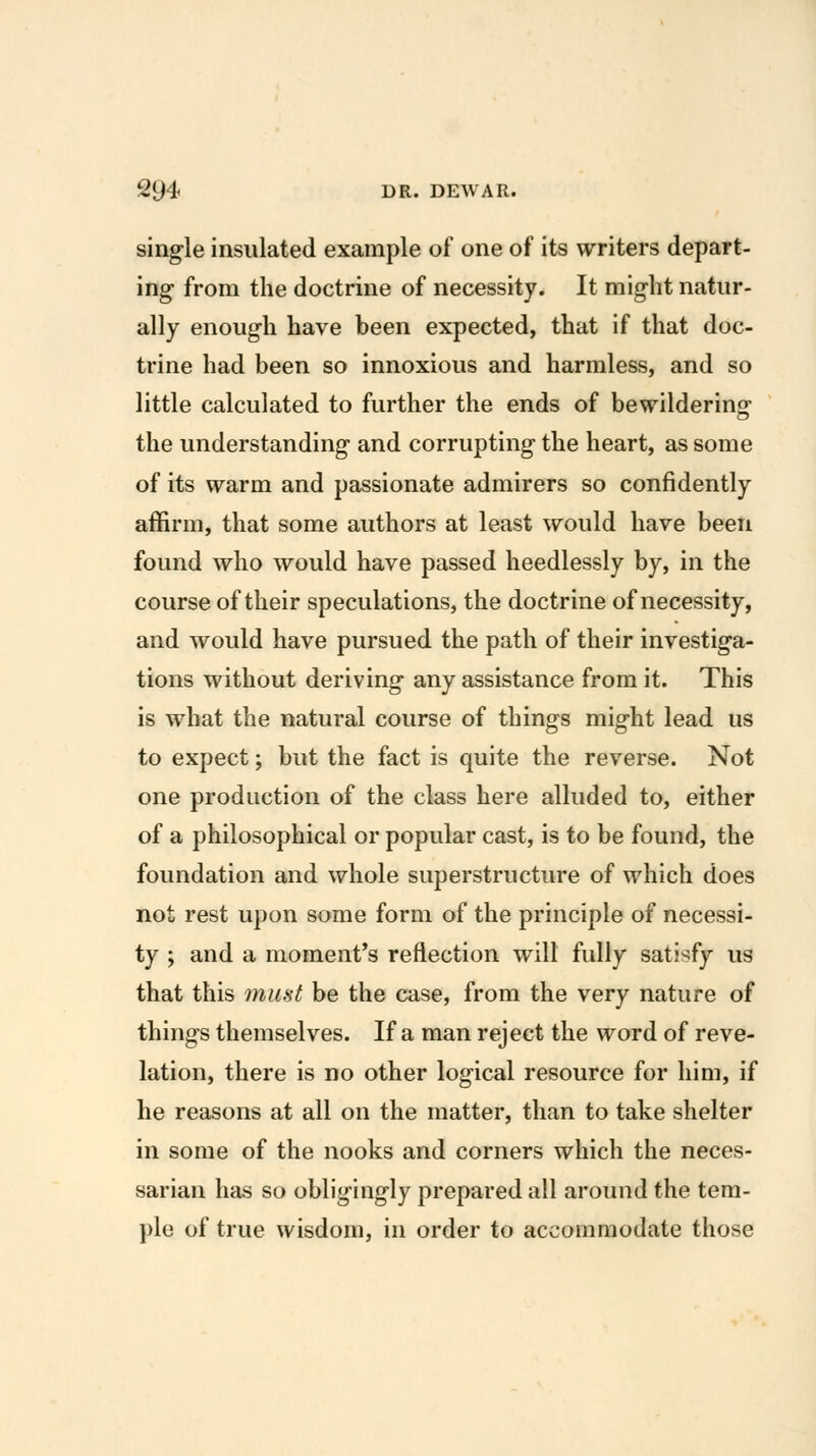 single insulated example of one of its writers depart- ing from the doctrine of necessity. It might natur- ally enough have been expected, that if that doc- trine had been so innoxious and harmless, and so little calculated to further the ends of bewilderins the understanding and corrupting the heart, as some of its warm and passionate admirers so confidently affirm, that some authors at least would have been found who would have passed heedlessly by, in the course of their speculations, the doctrine of necessity, and would have pursued the path of their investiga- tions without deriving any assistance from it. This is what the natural course of things might lead us to expect; but the fact is quite the reverse. Not one production of the class here alluded to, either of a philosophical or popular cast, is to be found, the foundation and whole superstructure of which does not rest upon some form of the principle of necessi- ty ; and a moment's reflection wilt fully satisfy us that this must be the case, from the very nature of things themselves. If a man reject the word of reve- lation, there is no other logical resource for him, if he reasons at all on the matter, than to take shelter in some of the nooks and corners which the neces- sarian has so obligingly prepared all around the tem- ple of true wisdom, in order to accommodate those