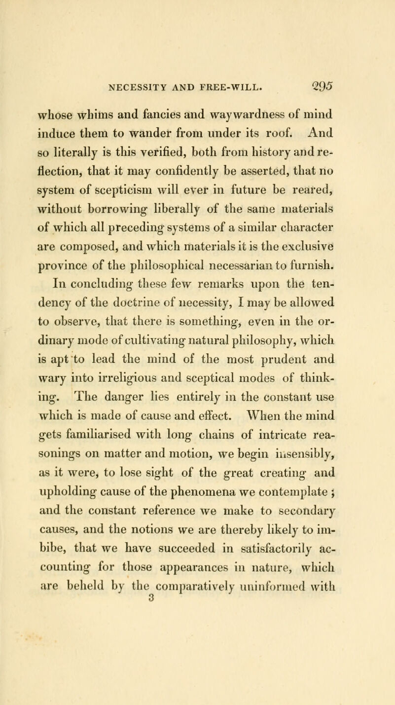 whose whims and fancies and waywardness of mind induce them to wander from under its roof. And so literally is this verified, both from history and re- flection, that it may confidently be asserted, that no system of scepticism will ever in future be reared, without borrowing liberally of the same materials of which all preceding systems of a similar character are composed, and which materials it is the exclusive province of the philosophical necessarian to furnish. In concluding these few remarks upon the ten- dency of the doctrine of necessity, I may be allowed to observe, that there is something, even in the or- dinary mode of cultivating natural philosophy, which is apt to lead the mind of the most prudent and wary into irreligious and sceptical modes of think- ing. The danger lies entirely in the constant use which is made of cause and effect. When the mind gets familiarised with long chains of intricate rea- sonings on matter and motion, we begin insensibly, as it were, to lose sight of the great creating and upholding cause of the phenomena we contemplate ; and the constant reference we make to secondary causes, and the notions we are thereby likely to im- bibe, that we have succeeded in satisfactorily ac- counting for those appearances in nature, which are beheld by the comparatively uninformed with 3