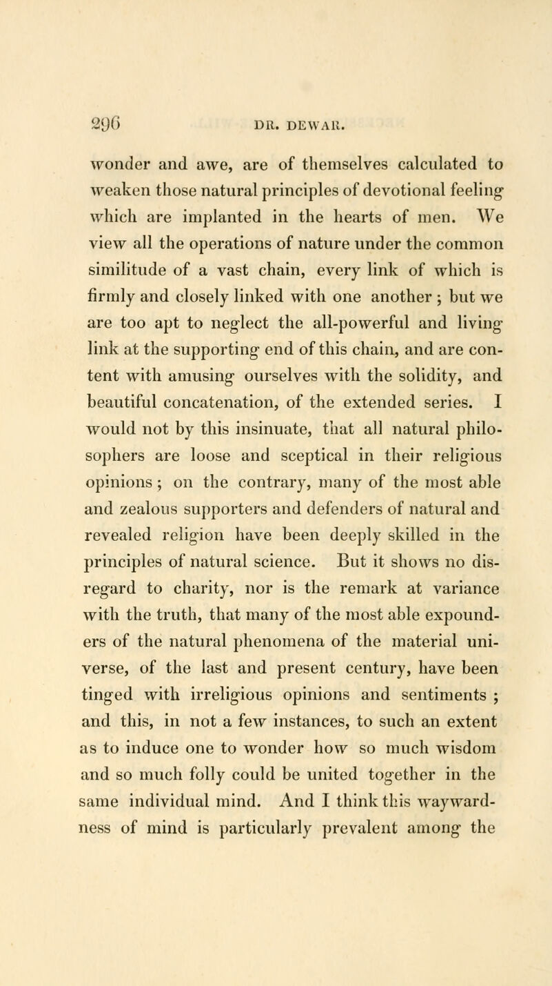 290 DR. DEW All. wonder and awe, are of themselves calculated to weaken those natural principles of devotional feeling which are implanted in the hearts of men. We view all the operations of nature under the common similitude of a vast chain, every link of which is firmly and closely linked with one another ; but we are too apt to neglect the all-powerful and living link at the supporting end of this chain, and are con- tent with amusing ourselves with the solidity, and beautiful concatenation, of the extended series. I would not by this insinuate, that all natural philo- sophers are loose and sceptical in their religious opinions ; on the contrary, many of the most able and zealous supporters and defenders of natural and revealed religion have been deeply skilled in the principles of natural science. But it shows no dis- regard to charity, nor is the remark at variance with the truth, that many of the most able expound- ers of the natural phenomena of the material uni- verse, of the last and present century, have been tinged with irreligious opinions and sentiments ; and this, in not a few instances, to such an extent as to induce one to wonder how so much wisdom and so much folly could be united together in the same individual mind. And I think this wayward- ness of mind is particularly prevalent among the