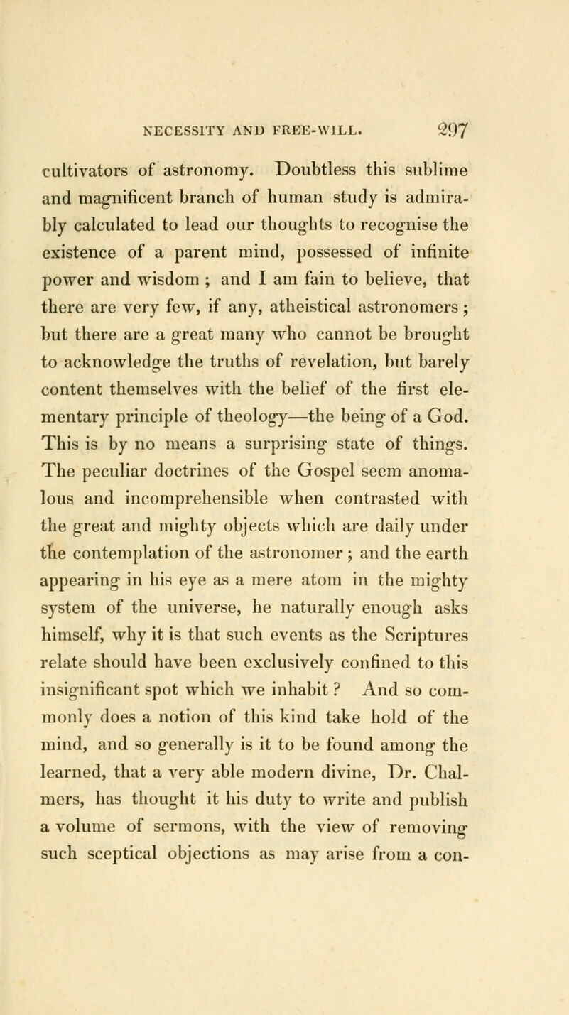 cultivators of astronomy. Doubtless this sublime and magnificent branch of human study is admira- bly calculated to lead our thoughts to recognise the existence of a parent mind, possessed of infinite power and wisdom ; and I am fain to believe, that there are very few, if any, atheistical astronomers; but there are a great many who cannot be brought to acknowledge the truths of revelation, but barely content themselves with the belief of the first ele- mentary principle of theology—the being of a God. This is by no means a surprising state of things. The peculiar doctrines of the Gospel seem anoma- lous and incomprehensible when contrasted with the great and mighty objects which are daily under the contemplation of the astronomer ; and the earth appearing in his eye as a mere atom in the mighty system of the universe, he naturally enough asks himself, why it is that such events as the Scriptures relate should have been exclusively confined to this insignificant spot which we inhabit ? And so com- monly does a notion of this kind take hold of the mind, and so generally is it to be found among the learned, that a very able modern divine. Dr. Chal- mers, has thought it his duty to write and publish a volume of sermons, with the view of removing such sceptical objections as may arise from a con-