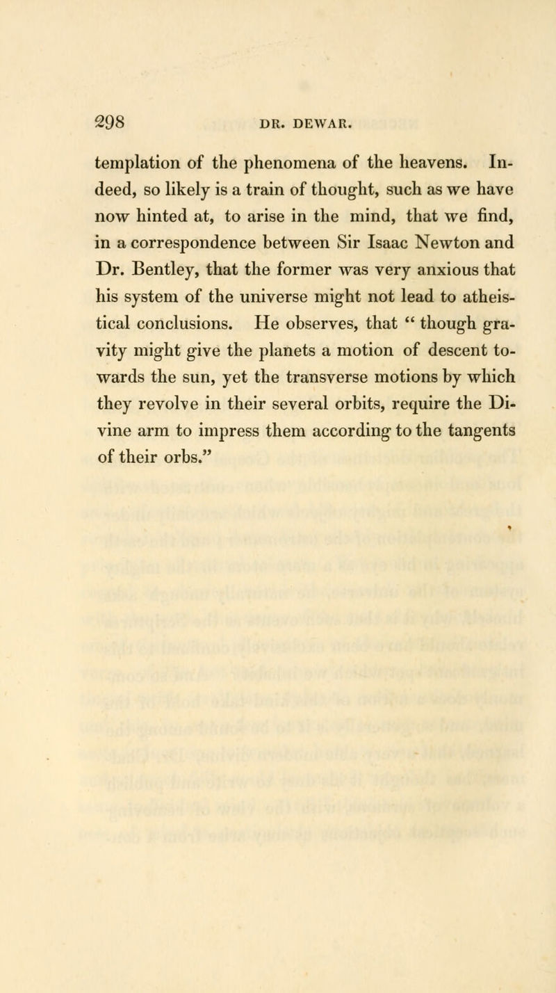 templation of the phenomena of the heavens. In- deed, so likely is a train of thought, such as we have now hinted at, to arise in the mind, that we find, in a correspondence between Sir Isaac Newton and Dr. Bentley, that the former was very anxious that his system of the universe might not lead to atheis- tical conclusions. He observes, that  though gra- vity might give the planets a motion of descent to- wards the sun, yet the transverse motions by which they revolve in their several orbits, require the Di- vine arm to impress them according to the tangents of their orbs.