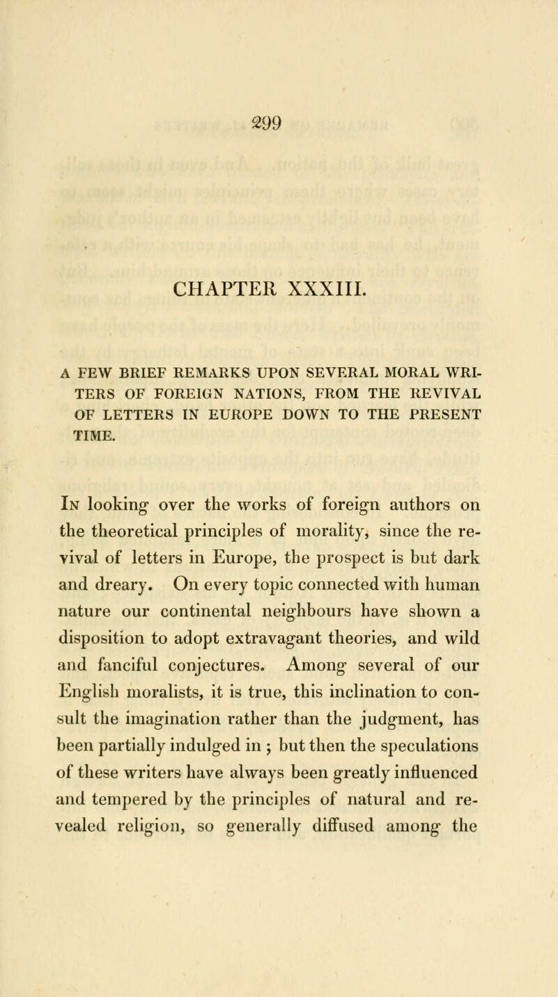 CHAPTER XXXIII. A FEW BRIEF REMARKS UPON SEVERAL MORAL WRI- TERS OF FOREIGN NATIONS, FROM THE REVIVAL OF LETTERS IN EUROPE DOWN TO THE PRESENT TIME. In looking over the works of foreign authors on the theoretical principles of morality, since the re- vival of letters in Europe, the prospect is but dark and dreary. On every topic connected with human nature our continental neighbours have shown a disposition to adopt extravagant theories, and wild and fanciful conjectures. Among several of our English moralists, it is true, this inclination to con- sult the imagination rather than the judgment, has been partially indulged in ; but then the speculations of these writers have always been greatly influenced and tempered by the principles of natural and re- vealed religion, so generally diffused among the