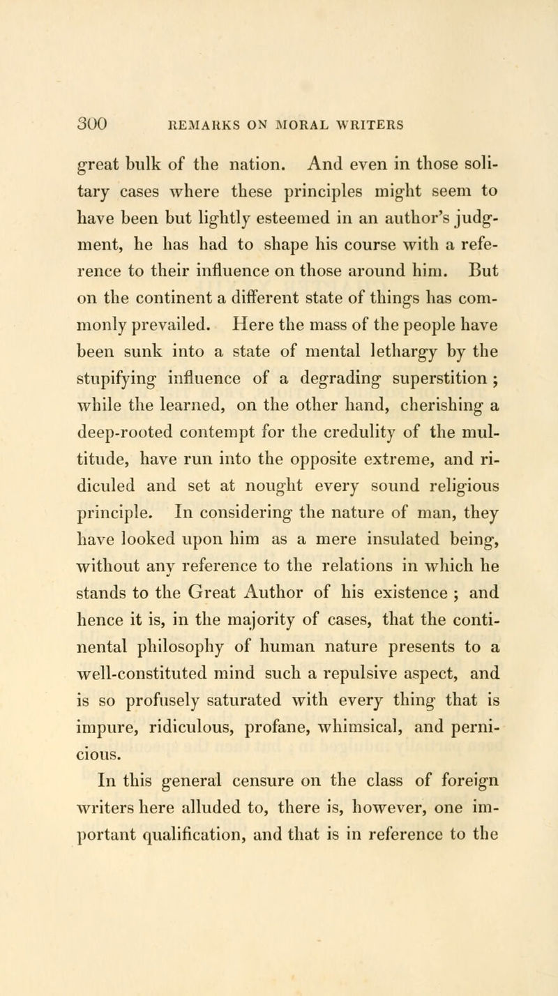 great bulk of the nation. And even in those soli- tary cases where these principles might seem to have been but lightly esteemed in an author's judg- ment, he has had to shape his course with a refe- rence to their influence on those around him. But on the continent a different state of things has com- monly prevailed. Here the mass of the people have been sunk into a state of mental lethargy by the stupifying influence of a degrading superstition ; while the learned, on the other hand, cherishing a deep-rooted contempt for the credulity of the mul- titude, have run into the opposite extreme, and ri- dicvded and set at nought every sound religious principle. In considering the nature of man, they have looked upon him as a mere insulated being, without anv reference to the relations in which he stands to the Great Author of his existence ; and hence it is, in the majority of cases, that the conti- nental philosophy of human nature presents to a well-constituted mind such a repulsive aspect, and is so profusely saturated with every thing that is impure, ridiculous, profane, whimsical, and perni- cious. In this general censure on the class of foreign writers here alluded to, there is, however, one im- portant qualification, and that is in reference to the