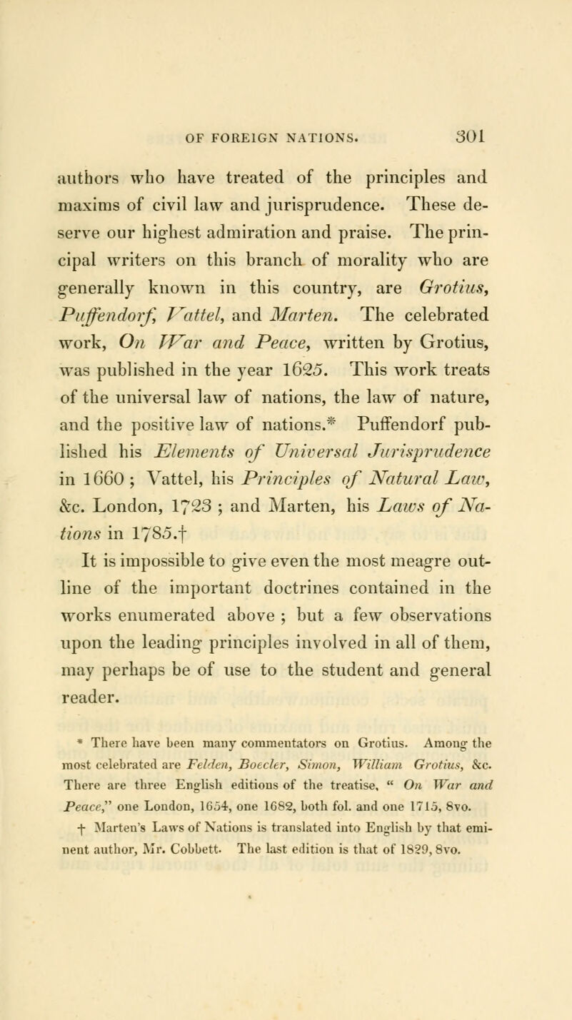 authors wlio have treated of the principles and maxims of civil law and jurisprudence. These de- serve our highest admiration and praise. The prin- cipal writers on this branch of morality who are generally known in this country, are Gi'otius^ Puffendorf^ p^attelj and Marten. The celebrated work, On JVar and Peace^ written by Grotius, was published in the year 1625. This work treats of the universal law of nations, the law of nature, and the positive law of nations.* Puffendorf pub- lished his Elements of Universal Jurisprudence in 1660 ; Vattel, his Principles of Natural Law, &c. London, 1723 ; and Marten, his Laws of Na- tions in 1785.f It is impossible to give even the most meagre out- line of the important doctrines contained in the works enumerated above ; but a few observations upon the leading principles involved in all of them, may perhaps be of use to the student and general reader. * There have been many commentators on Grotius. Among the most celebrated are Felden, Boeder, Simon, William Grotius, &c. There are three English editions of the treatise,  On War and Peace^' one London, 16o4, one 1682, both fol. and one 1715, 8vo. •j- Marten's Laws of Nations is translated into English by that emi- nent author, Mr. Cobbett. The last edition is that of 1829,8vo.