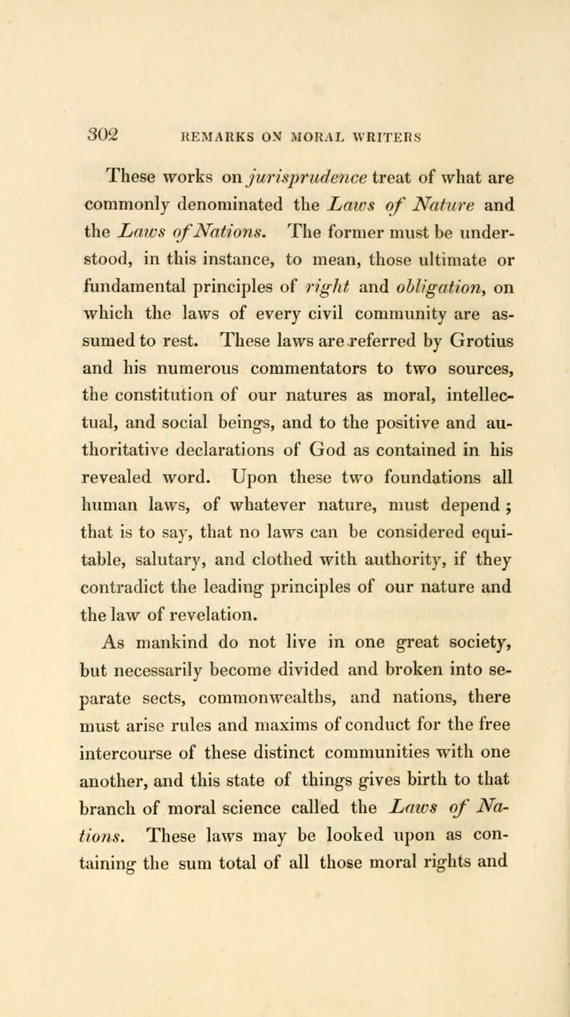 These works on jurispi'udence tre'dt of what are commonly denominated the Laws of Nature and the Laws of Nations. The former must be under- stood, in this instance, to mean, those ultimate or fundamental principles of right and obligation^ on which the laws of every civil community are as- sumed to rest. These laws are referred by Grotius and his numerous commentators to two sources, the constitution of our natures as moral, intellec- tual, and social being-s, and to the positive and au- thoritative declarations of God as contained in his revealed word. Upon these two foundations all human laws, of whatever nature, must depend ; that is to say, that no laws can be considered equi- table, salutary, and clothed with authority, if they contradict the leading- principles of our nature and the law of revelation. As mankind do not live in one great society, but necessarily become divided and broken into se- parate sects, commonwealths, and nations, there must arise rules and maxims of conduct for the free intercourse of these distinct communities with one another, and this state of thing's g-ives birth to that branch of moral science called the Laws of Na- tions. These laws may be looked upon as con- taining the sum total of all those moral rights and